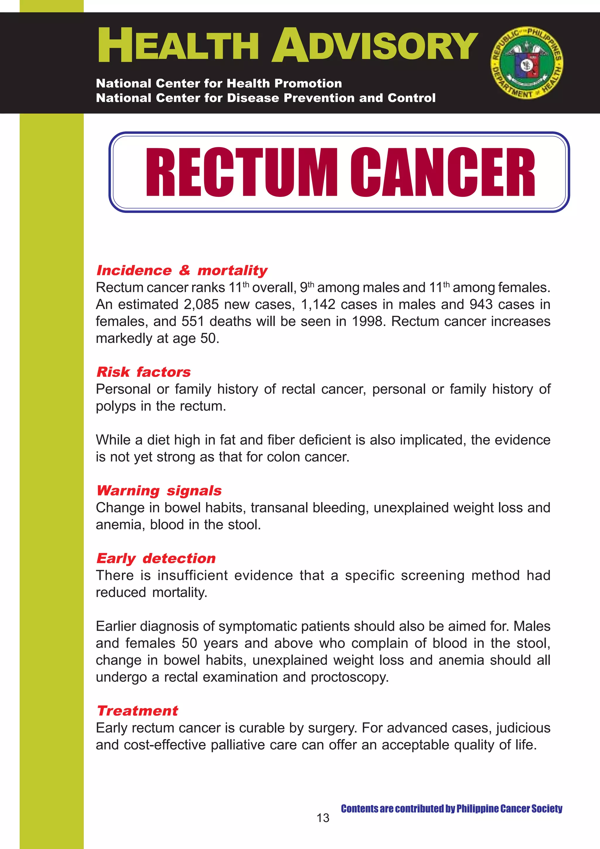 HEALTH ADVISORY
National Center for Health Promotion
National Center for Disease Prevention and Control




        RECTUM CANCER
Incidence & mortality
Rectum cancer ranks 11th overall, 9th among males and 11th among females.
An estimated 2,085 new cases, 1,142 cases in males and 943 cases in
females, and 551 deaths will be seen in 1998. Rectum cancer increases
markedly at age 50.

Risk factors
Personal or family history of rectal cancer, personal or family history of
polyps in the rectum.

While a diet high in fat and fiber deficient is also implicated, the evidence
is not yet strong as that for colon cancer.

Warning signals
Change in bowel habits, transanal bleeding, unexplained weight loss and
anemia, blood in the stool.

Early detection
There is insufficient evidence that a specific screening method had
reduced mortality.

Earlier diagnosis of symptomatic patients should also be aimed for. Males
and females 50 years and above who complain of blood in the stool,
change in bowel habits, unexplained weight loss and anemia should all
undergo a rectal examination and proctoscopy.

Treatment
Early rectum cancer is curable by surgery. For advanced cases, judicious
and cost-effective palliative care can offer an acceptable quality of life.



                                          Contents are contributed by Philippine Cancer Society
                                     13
 