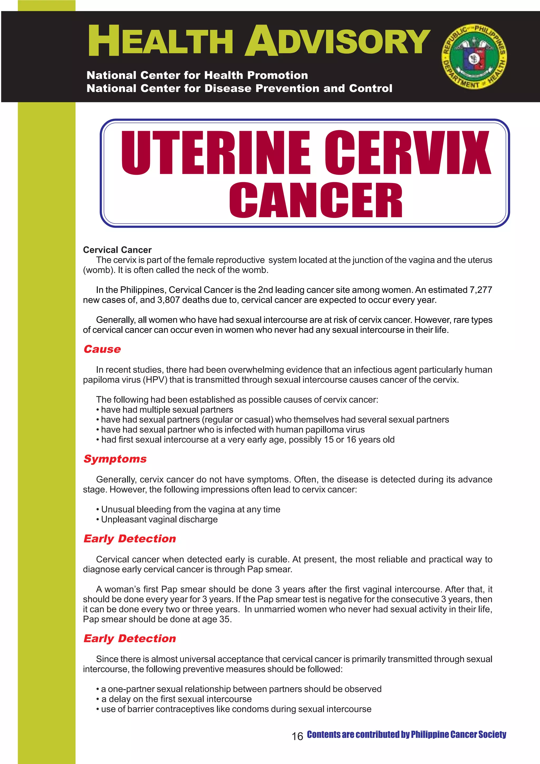 HEALTH ADVISORY
National Center for Health Promotion
National Center for Disease Prevention and Control




         UTERINE CERVIX
                                      CANCER
Cervical Cancer
   The cervix is part of the female reproductive system located at the junction of the vagina and the uterus
(womb). It is often called the neck of the womb.

  In the Philippines, Cervical Cancer is the 2nd leading cancer site among women. An estimated 7,277
new cases of, and 3,807 deaths due to, cervical cancer are expected to occur every year.

    Generally, all women who have had sexual intercourse are at risk of cervix cancer. However, rare types
of cervical cancer can occur even in women who never had any sexual intercourse in their life.

Cause
   In recent studies, there had been overwhelming evidence that an infectious agent particularly human
papiloma virus (HPV) that is transmitted through sexual intercourse causes cancer of the cervix.

   The following had been established as possible causes of cervix cancer:
   • have had multiple sexual partners
   • have had sexual partners (regular or casual) who themselves had several sexual partners
   • have had sexual partner who is infected with human papilloma virus
   • had first sexual intercourse at a very early age, possibly 15 or 16 years old

Symptoms
   Generally, cervix cancer do not have symptoms. Often, the disease is detected during its advance
stage. However, the following impressions often lead to cervix cancer:

   • Unusual bleeding from the vagina at any time
   • Unpleasant vaginal discharge

Early Detection
   Cervical cancer when detected early is curable. At present, the most reliable and practical way to
diagnose early cervical cancer is through Pap smear.

    A woman’s first Pap smear should be done 3 years after the first vaginal intercourse. After that, it
should be done every year for 3 years. If the Pap smear test is negative for the consecutive 3 years, then
it can be done every two or three years. In unmarried women who never had sexual activity in their life,
Pap smear should be done at age 35.

Early Detection
    Since there is almost universal acceptance that cervical cancer is primarily transmitted through sexual
intercourse, the following preventive measures should be followed:

   • a one-partner sexual relationship between partners should be observed
   • a delay on the first sexual intercourse
   • use of barrier contraceptives like condoms during sexual intercourse


                                                      16 Contents are contributed by Philippine Cancer Society
 