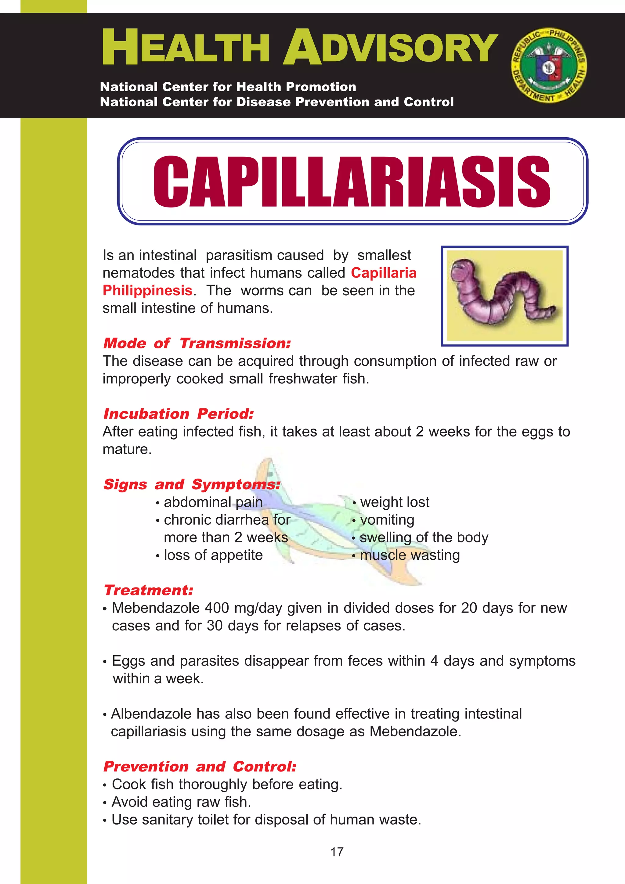 HEALTH ADVISORY
National Center for Health Promotion
National Center for Disease Prevention and Control




       CAPILLARIASIS
Is an intestinal parasitism caused by smallest
nematodes that infect humans called Capillaria
Philippinesis. The worms can be seen in the
small intestine of humans.

Mode of Transmission:
The disease can be acquired through consumption of infected raw or
improperly cooked small freshwater fish.

Incubation Period:
After eating infected fish, it takes at least about 2 weeks for the eggs to
mature.

Signs and Symptoms:
      • abdominal pain                   • weight lost
      • chronic diarrhea for             • vomiting
        more than 2 weeks                • swelling of the body
      • loss of appetite                 • muscle wasting

Treatment:
• Mebendazole 400 mg/day given in divided doses for 20 days for new
  cases and for 30 days for relapses of cases.

• Eggs and parasites disappear from feces within 4 days and symptoms
 within a week.

• Albendazole has also been found effective in treating intestinal
 capillariasis using the same dosage as Mebendazole.

Prevention and Control:
• Cook fish thoroughly before eating.
• Avoid eating raw fish.
• Use sanitary toilet for disposal of human waste.

                                    17
 