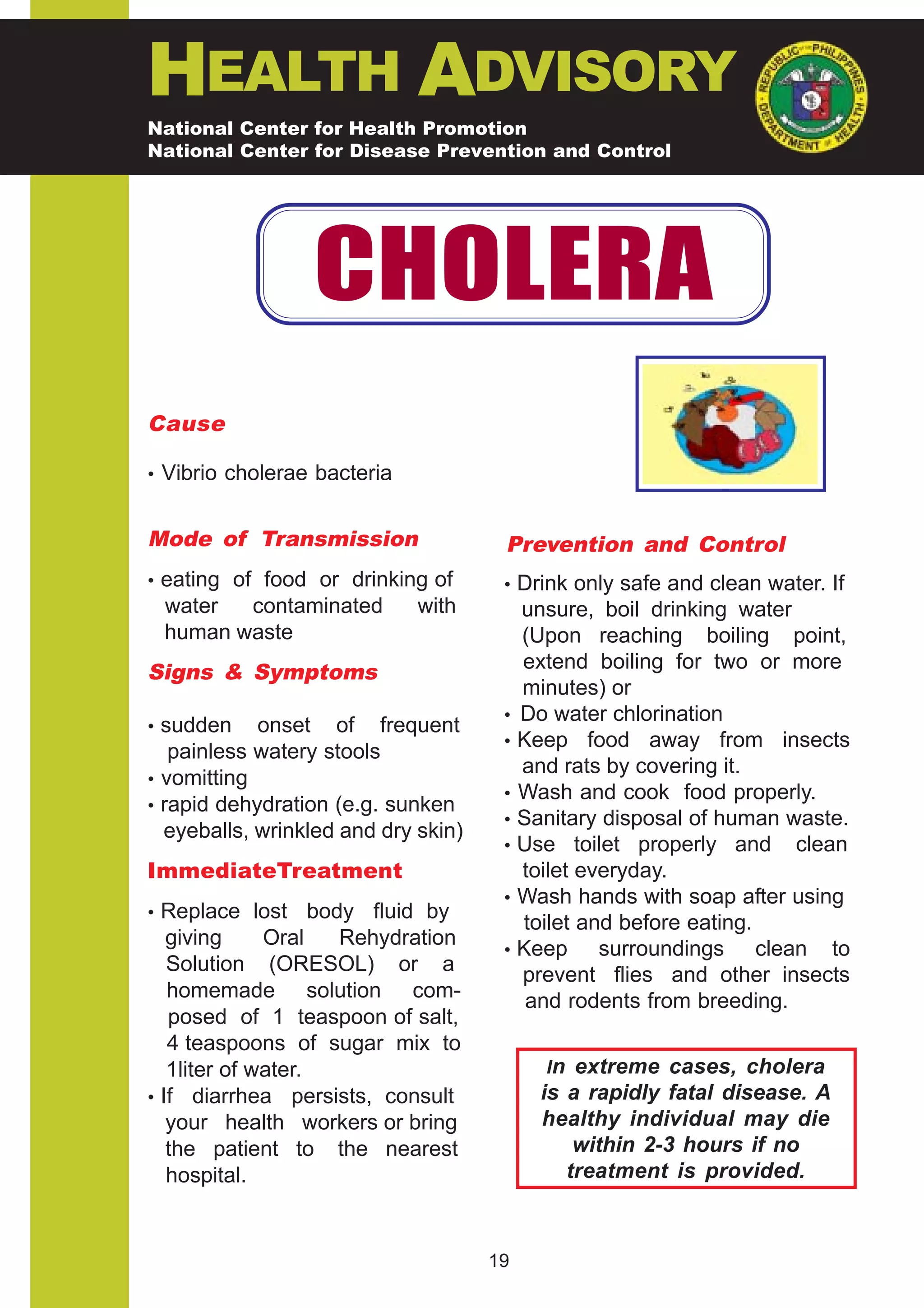 HEALTH ADVISORY
National Center for Health Promotion
National Center for Disease Prevention and Control




                  CHOLERA
Cause

• Vibrio cholerae bacteria


Mode of Transmission                  Prevention and Control
• eating of food or drinking of       • Drink only safe and clean water. If
 water  contaminated         with       unsure, boil drinking water
 human waste                            (Upon reaching boiling point,
Signs & Symptoms                        extend boiling for two or more
                                        minutes) or
                                      • Do water chlorination
• sudden    onset of frequent
                                      • Keep food away from insects
   painless watery stools
                                        and rats by covering it.
• vomitting
                                      • Wash and cook food properly.
• rapid dehydration (e.g. sunken
                                      • Sanitary disposal of human waste.
  eyeballs, wrinkled and dry skin)
                                      • Use toilet properly and clean
ImmediateTreatment                      toilet everyday.
                                      • Wash hands with soap after using
• Replace lost      body fluid by
                                        toilet and before eating.
   giving     Oral     Rehydration
                                      • Keep     surroundings clean to
   Solution (ORESOL) or a               prevent flies and other insects
   homemade solution com-                and rodents from breeding.
   posed of 1 teaspoon of salt,
   4 teaspoons of sugar mix to
   1liter of water.                       In extreme cases, cholera
• If diarrhea persists, consult           is a rapidly fatal disease. A
   your health workers or bring           healthy individual may die
   the patient to the nearest                 within 2-3 hours if no
   hospital.                                 treatment is provided.



                                     19
 