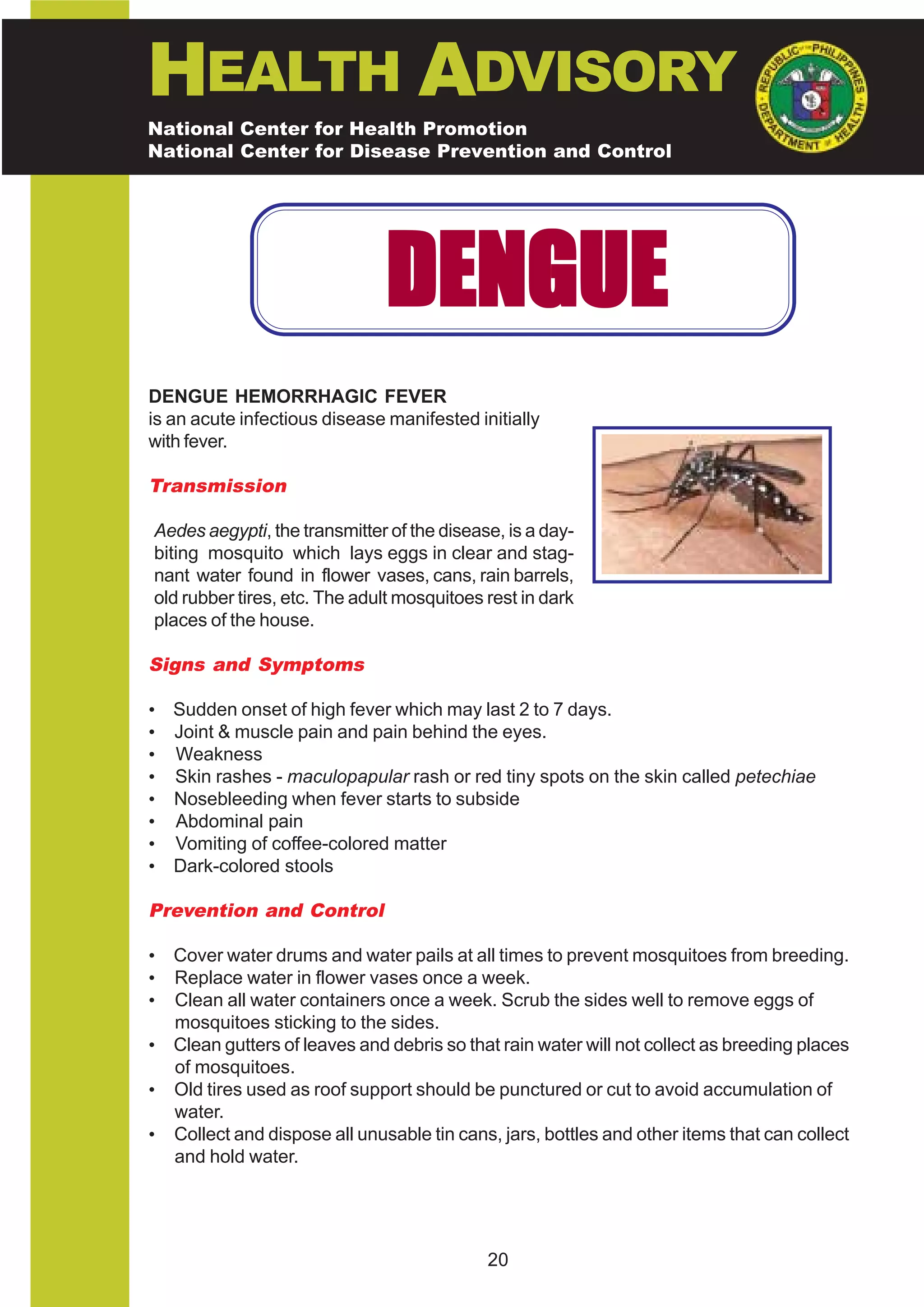 HEALTH ADVISORY
National Center for Health Promotion
National Center for Disease Prevention and Control




                              DENGUE
DENGUE HEMORRHAGIC FEVER
is an acute infectious disease manifested initially
with fever.

Transmission

Aedes aegypti, the transmitter of the disease, is a day-
biting mosquito which lays eggs in clear and stag-
nant water found in flower vases, cans, rain barrels,
old rubber tires, etc. The adult mosquitoes rest in dark
places of the house.

Signs and Symptoms

• Sudden onset of high fever which may last 2 to 7 days.
• Joint & muscle pain and pain behind the eyes.
• Weakness
• Skin rashes - maculopapular rash or red tiny spots on the skin called petechiae
• Nosebleeding when fever starts to subside
• Abdominal pain
• Vomiting of coffee-colored matter
• Dark-colored stools

Prevention and Control

• Cover water drums and water pails at all times to prevent mosquitoes from breeding.
• Replace water in flower vases once a week.
• Clean all water containers once a week. Scrub the sides well to remove eggs of
  mosquitoes sticking to the sides.
• Clean gutters of leaves and debris so that rain water will not collect as breeding places
  of mosquitoes.
• Old tires used as roof support should be punctured or cut to avoid accumulation of
  water.
• Collect and dispose all unusable tin cans, jars, bottles and other items that can collect
  and hold water.




                                            20
 