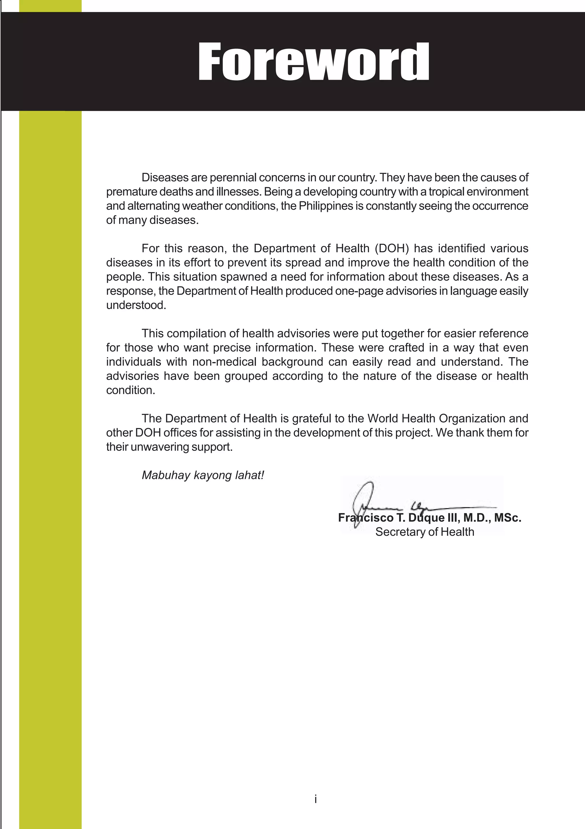 HEALTH ADVISORY
    Foreword
National Center for Health Promotion
National Center for Disease Prevention and Control




        Diseases are perennial concerns in our country. They have been the causes of
 premature deaths and illnesses. Being a developing country with a tropical environment
 and alternating weather conditions, the Philippines is constantly seeing the occurrence
 of many diseases.

       For this reason, the Department of Health (DOH) has identified various
 diseases in its effort to prevent its spread and improve the health condition of the
 people. This situation spawned a need for information about these diseases. As a
 response, the Department of Health produced one-page advisories in language easily
 understood.

        This compilation of health advisories were put together for easier reference
 for those who want precise information. These were crafted in a way that even
 individuals with non-medical background can easily read and understand. The
 advisories have been grouped according to the nature of the disease or health
 condition.

         The Department of Health is grateful to the World Health Organization and
 other DOH offices for assisting in the development of this project. We thank them for
 their unwavering support.

        Mabuhay kayong lahat!


                                                Francisco T. Duque III, M.D., MSc.
                                                      Secretary of Health




                                           i
 