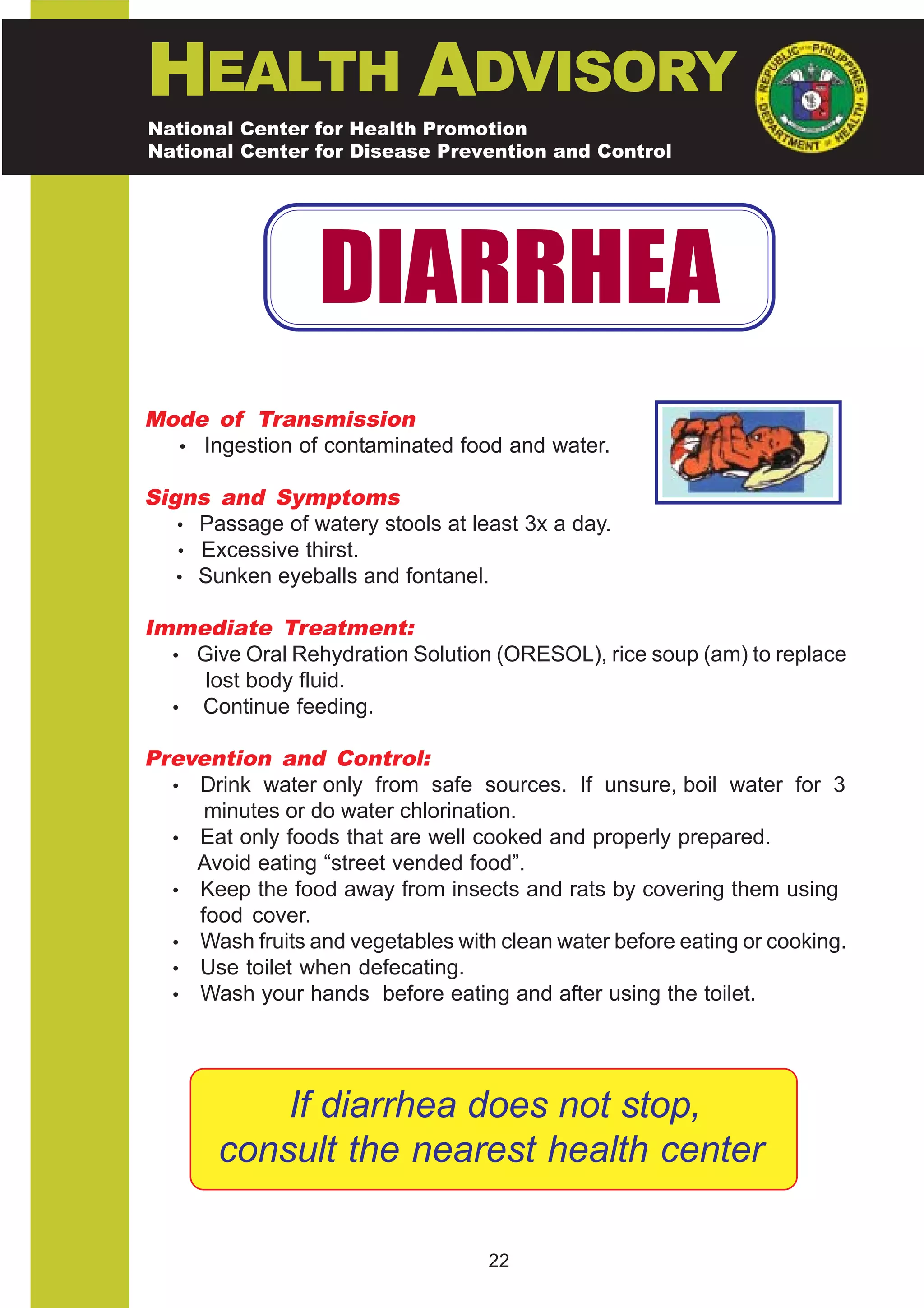 HEALTH ADVISORY
National Center for Health Promotion
National Center for Disease Prevention and Control




                  DIARRHEA
Mode of Transmission
  • Ingestion of contaminated food and water.

Signs and Symptoms
   • Passage of watery stools at least 3x a day.
   • Excessive thirst.
   • Sunken eyeballs and fontanel.

Immediate Treatment:
  • Give Oral Rehydration Solution (ORESOL), rice soup (am) to replace
     lost body fluid.
  • Continue feeding.

Prevention and Control:
  • Drink water only from safe sources. If unsure, boil water for 3
     minutes or do water chlorination.
  • Eat only foods that are well cooked and properly prepared.
    Avoid eating “street vended food”.
  • Keep the food away from insects and rats by covering them using
    food cover.
  • Wash fruits and vegetables with clean water before eating or cooking.
  • Use toilet when defecating.
  • Wash your hands before eating and after using the toilet.




           If diarrhea does not stop,
       consult the nearest health center

                                   22
 