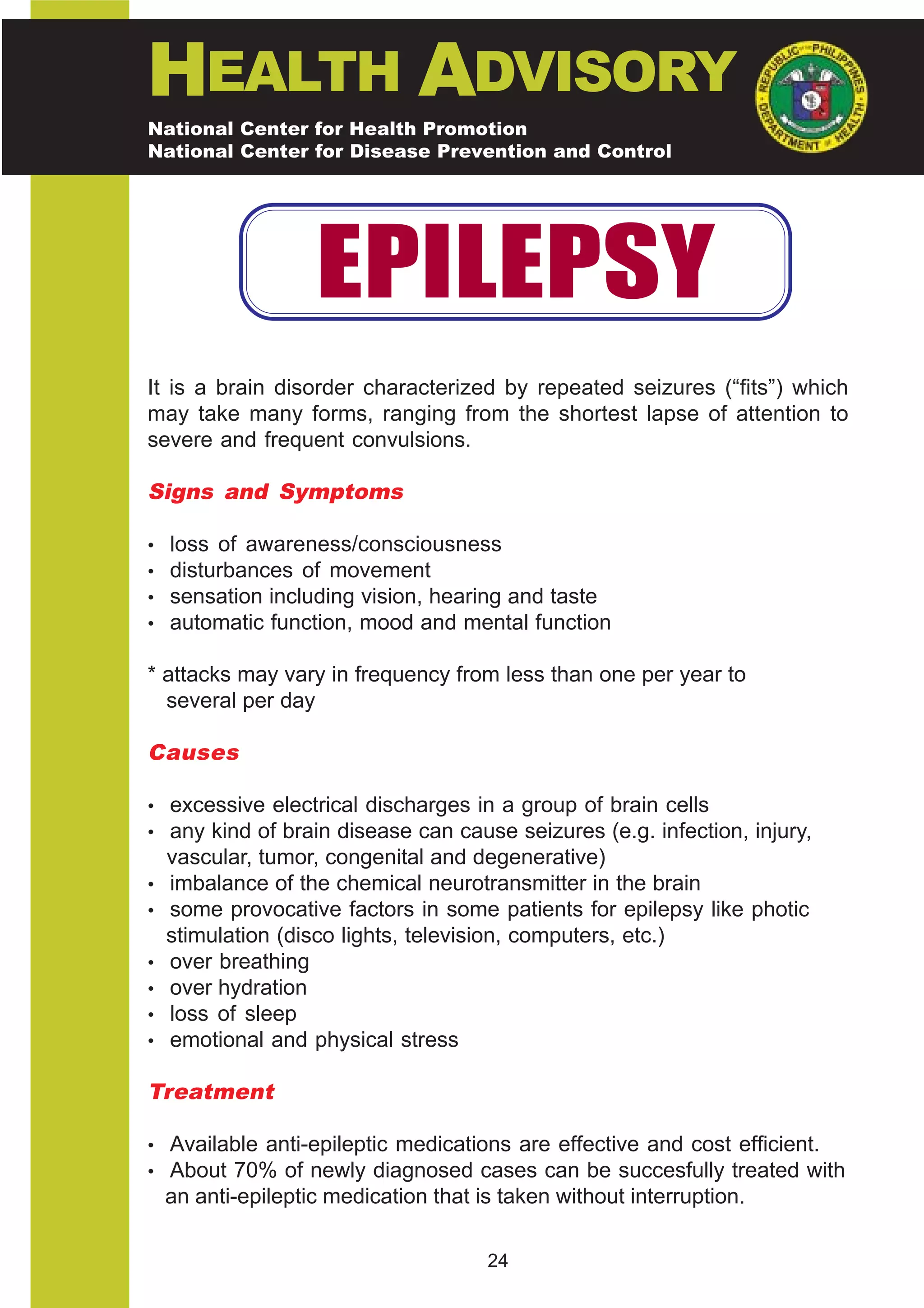 HEALTH ADVISORY
National Center for Health Promotion
National Center for Disease Prevention and Control




                    EPILEPSY
It is a brain disorder characterized by repeated seizures (“fits”) which
may take many forms, ranging from the shortest lapse of attention to
severe and frequent convulsions.

Signs and Symptoms

•   loss of awareness/consciousness
•   disturbances of movement
•   sensation including vision, hearing and taste
•   automatic function, mood and mental function

* attacks may vary in frequency from less than one per year to
  several per day

Causes

• excessive electrical discharges in a group of brain cells
• any kind of brain disease can cause seizures (e.g. infection, injury,
    vascular, tumor, congenital and degenerative)
•   imbalance of the chemical neurotransmitter in the brain
•   some provocative factors in some patients for epilepsy like photic
    stimulation (disco lights, television, computers, etc.)
•   over breathing
•   over hydration
•   loss of sleep
•   emotional and physical stress

Treatment

• Available anti-epileptic medications are effective and cost efficient.
• About 70% of newly diagnosed cases can be succesfully treated with
    an anti-epileptic medication that is taken without interruption.

                                       24
 