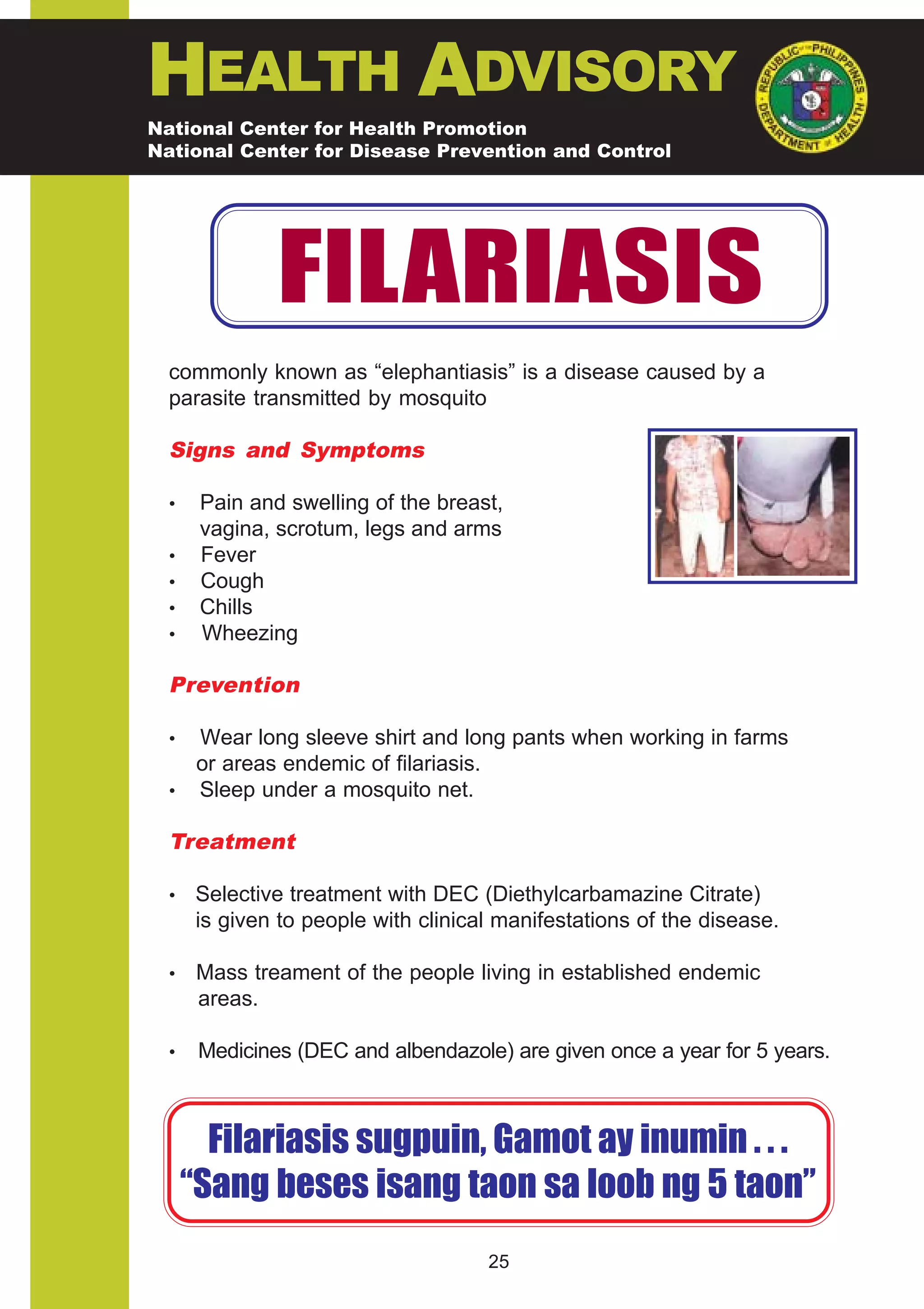 HEALTH ADVISORY
National Center for Health Promotion
National Center for Disease Prevention and Control




               FILARIASIS
  commonly known as “elephantiasis” is a disease caused by a
  parasite transmitted by mosquito

  Signs and Symptoms

  •    Pain and swelling of the breast,
       vagina, scrotum, legs and arms
  •    Fever
  •    Cough
  •    Chills
  •    Wheezing

  Prevention

  • Wear long sleeve shirt and long pants when working in farms
    or areas endemic of filariasis.
  • Sleep under a mosquito net.

  Treatment

  •    Selective treatment with DEC (Diethylcarbamazine Citrate)
       is given to people with clinical manifestations of the disease.

  •    Mass treament of the people living in established endemic
       areas.

  •    Medicines (DEC and albendazole) are given once a year for 5 years.



        Filariasis sugpuin, Gamot ay inumin . . .
      “Sang beses isang taon sa loob ng 5 taon”
                                      25
 
