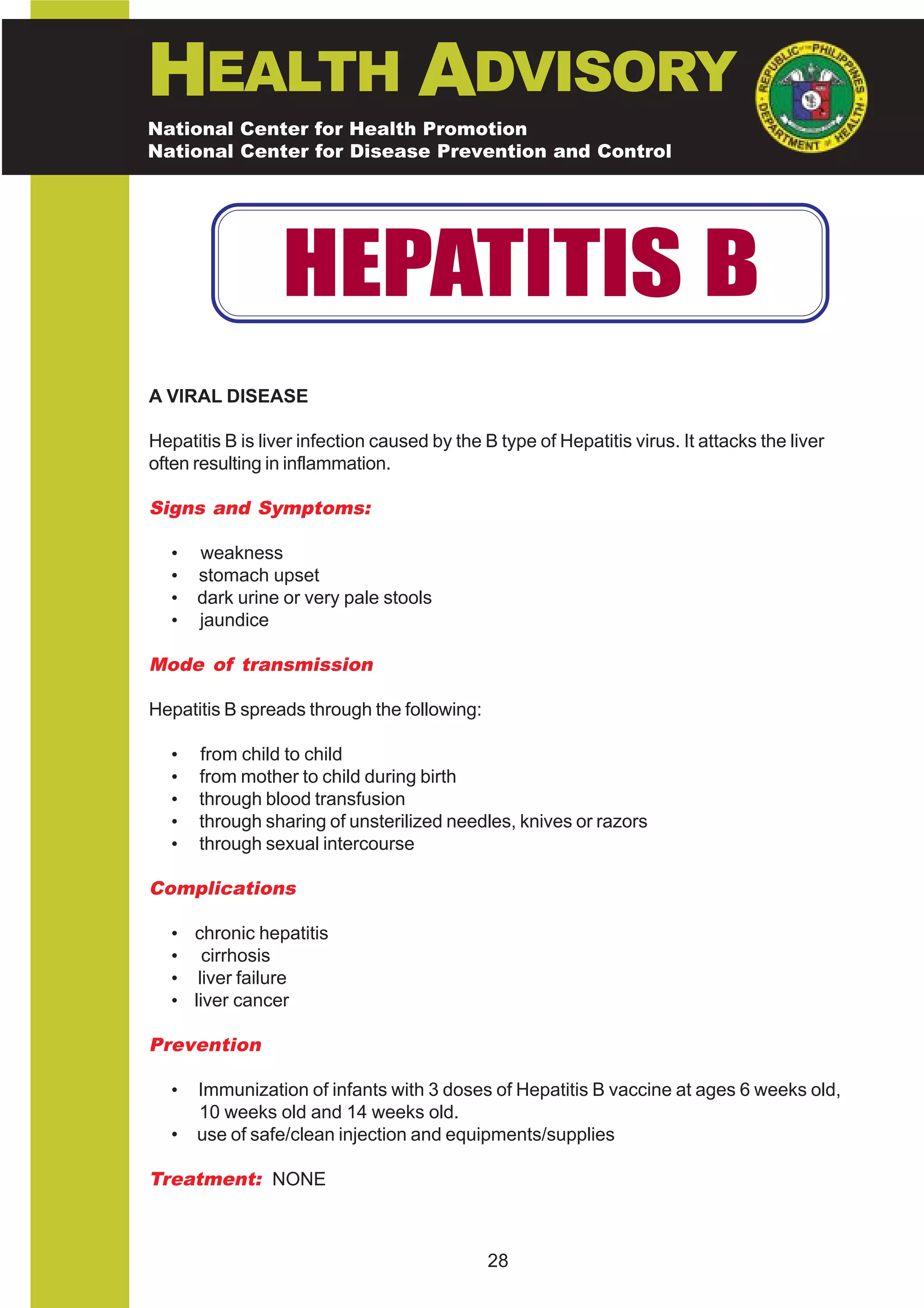 HEALTH ADVISORY
National Center for Health Promotion
National Center for Disease Prevention and Control




                  HEPATITIS B
A VIRAL DISEASE

Hepatitis B is liver infection caused by the B type of Hepatitis virus. It attacks the liver
often resulting in inflammation.

Signs and Symptoms:

   •   weakness
   •   stomach upset
   •   dark urine or very pale stools
   •   jaundice

Mode of transmission

Hepatitis B spreads through the following:

   •   from child to child
   •   from mother to child during birth
   •   through blood transfusion
   •   through sharing of unsterilized needles, knives or razors
   •   through sexual intercourse

Complications

   • chronic hepatitis
   • cirrhosis
   • liver failure
   • liver cancer

Prevention

   •   Immunization of infants with 3 doses of Hepatitis B vaccine at ages 6 weeks old,
       10 weeks old and 14 weeks old.
   •   use of safe/clean injection and equipments/supplies

Treatment: NONE



                                              28
 