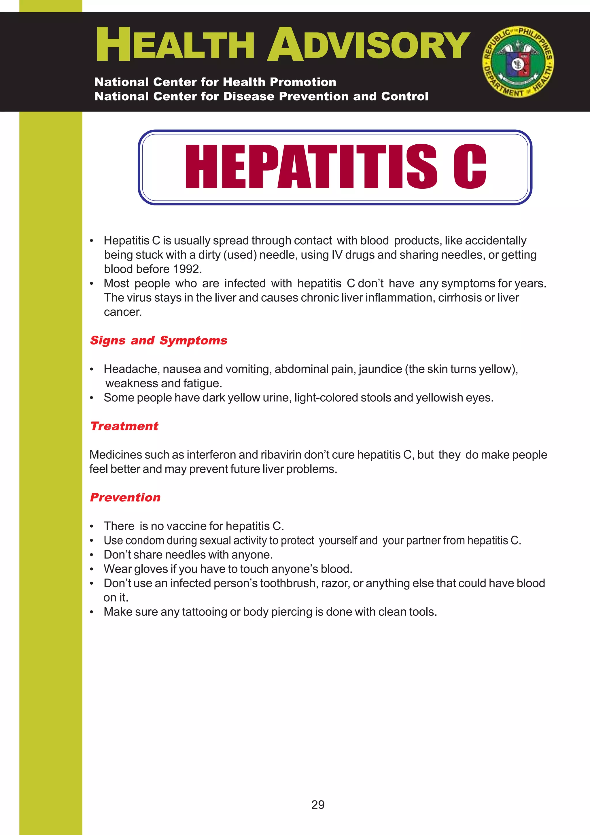 HEALTH ADVISORY
    National Center for Health Promotion
    National Center for Disease Prevention and Control




                  HEPATITIS C
• Hepatitis C is usually spread through contact with blood products, like accidentally
  being stuck with a dirty (used) needle, using IV drugs and sharing needles, or getting
  blood before 1992.
• Most people who are infected with hepatitis C don’t have any symptoms for years.
  The virus stays in the liver and causes chronic liver inflammation, cirrhosis or liver
  cancer.

Signs and Symptoms

• Headache, nausea and vomiting, abdominal pain, jaundice (the skin turns yellow),
  weakness and fatigue.
• Some people have dark yellow urine, light-colored stools and yellowish eyes.

Treatment

Medicines such as interferon and ribavirin don’t cure hepatitis C, but they do make people
feel better and may prevent future liver problems.

Prevention

• There is no vaccine for hepatitis C.
• Use condom during sexual activity to protect yourself and your partner from hepatitis C.
• Don’t share needles with anyone.
• Wear gloves if you have to touch anyone’s blood.
• Don’t use an infected person’s toothbrush, razor, or anything else that could have blood
  on it.
• Make sure any tattooing or body piercing is done with clean tools.




                                           29
 