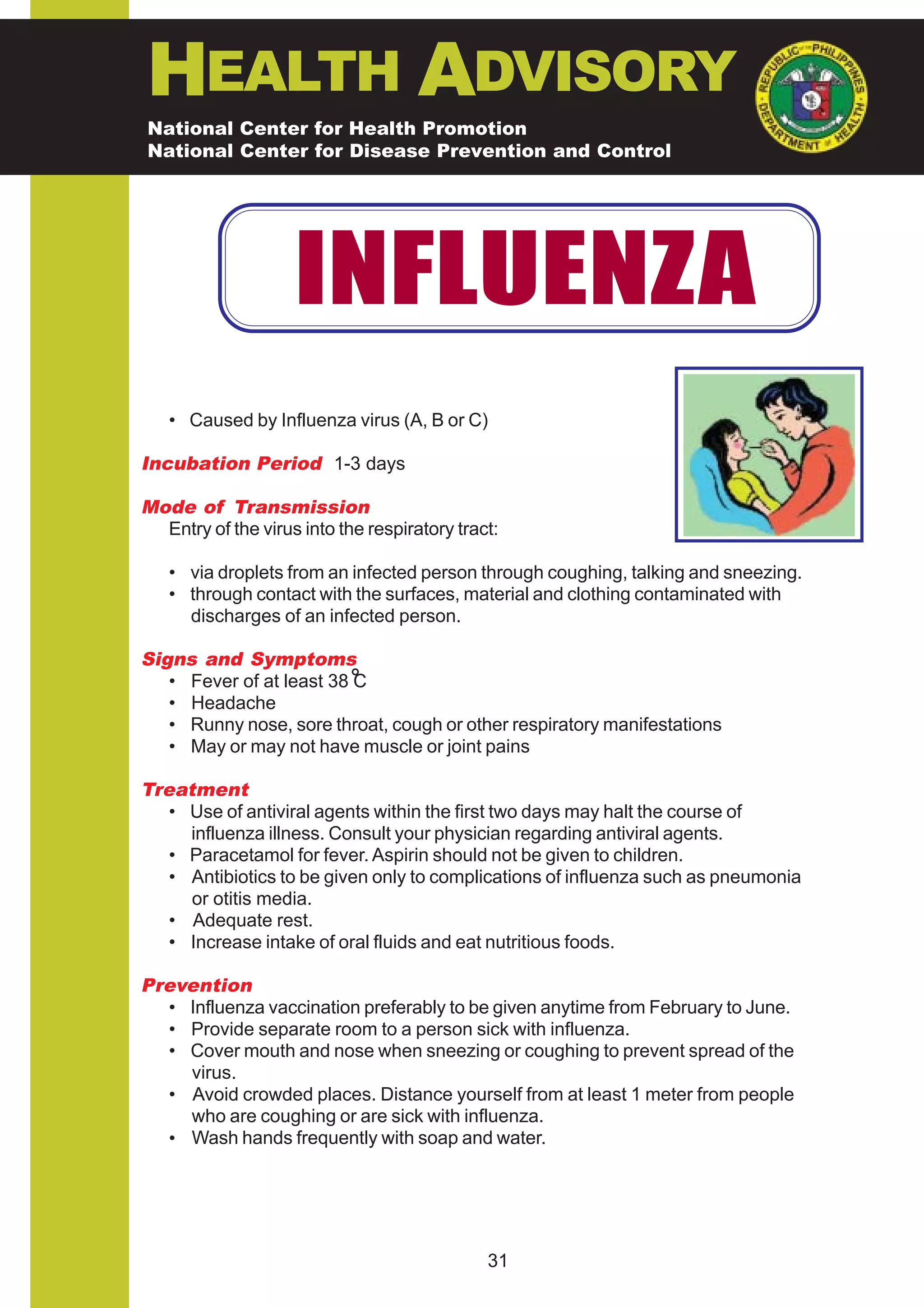 HEALTH ADVISORY
National Center for Health Promotion
National Center for Disease Prevention and Control




                    INFLUENZA
   • Caused by Influenza virus (A, B or C)

Incubation Period 1-3 days

Mode of Transmission
  Entry of the virus into the respiratory tract:

   • via droplets from an infected person through coughing, talking and sneezing.
   • through contact with the surfaces, material and clothing contaminated with
     discharges of an infected person.

Signs and Symptoms
   • Fever of at least 38 C
   • Headache
   • Runny nose, sore throat, cough or other respiratory manifestations
   • May or may not have muscle or joint pains

Treatment
   • Use of antiviral agents within the first two days may halt the course of
     influenza illness. Consult your physician regarding antiviral agents.
   • Paracetamol for fever. Aspirin should not be given to children.
   • Antibiotics to be given only to complications of influenza such as pneumonia
     or otitis media.
   • Adequate rest.
   • Increase intake of oral fluids and eat nutritious foods.

Prevention
  • Influenza vaccination preferably to be given anytime from February to June.
  • Provide separate room to a person sick with influenza.
  • Cover mouth and nose when sneezing or coughing to prevent spread of the
    virus.
  • Avoid crowded places. Distance yourself from at least 1 meter from people
    who are coughing or are sick with influenza.
  • Wash hands frequently with soap and water.




                                              31
 