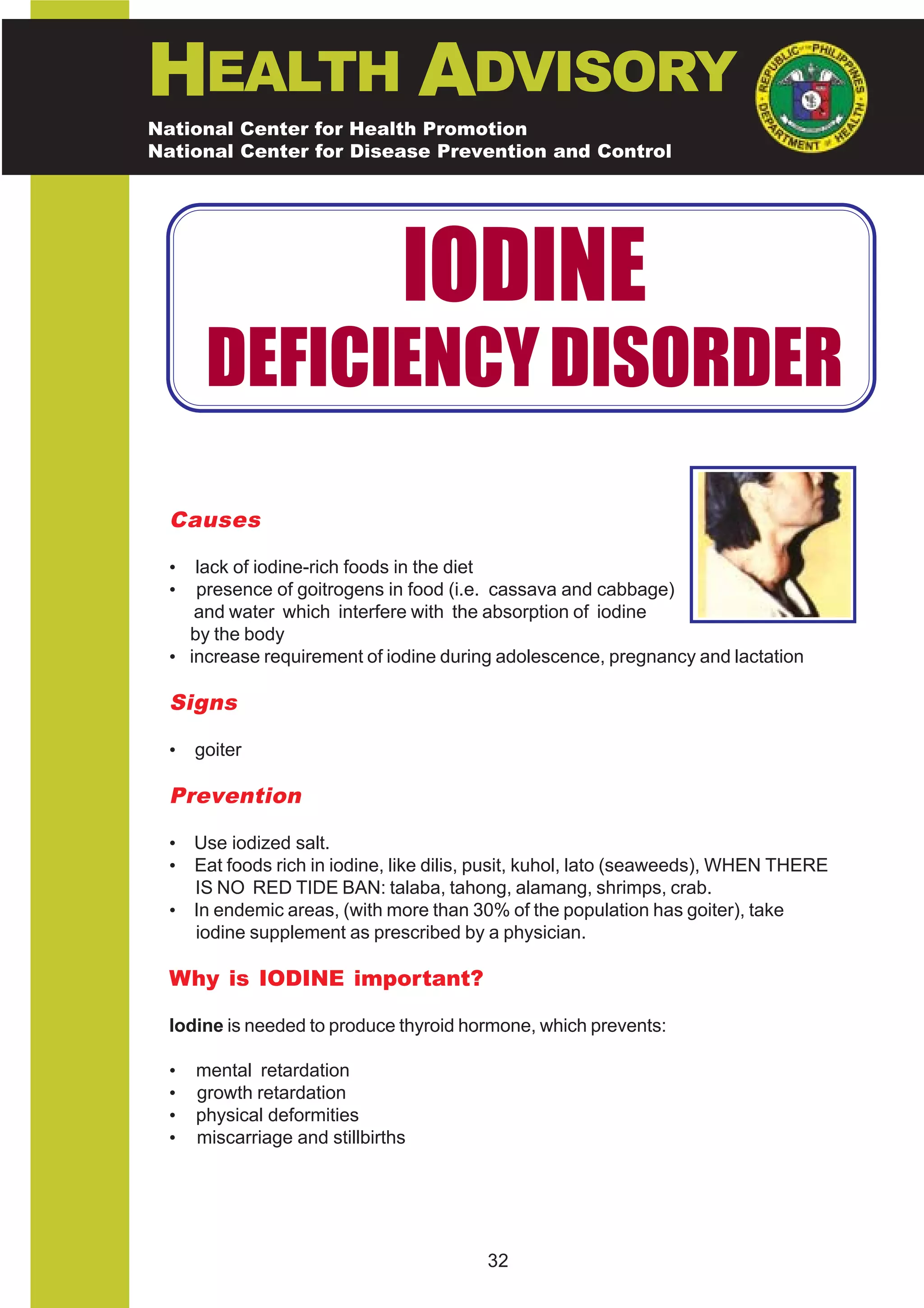 HEALTH ADVISORY
National Center for Health Promotion
National Center for Disease Prevention and Control




                                IODINE
       DEFICIENCY DISORDER
  Causes

  •  lack of iodine-rich foods in the diet
  •  presence of goitrogens in food (i.e. cassava and cabbage)
     and water which interfere with the absorption of iodine
    by the body
  • increase requirement of iodine during adolescence, pregnancy and lactation

  Signs

  •   goiter

  Prevention

  • Use iodized salt.
  • Eat foods rich in iodine, like dilis, pusit, kuhol, lato (seaweeds), WHEN THERE
    IS NO RED TIDE BAN: talaba, tahong, alamang, shrimps, crab.
  • In endemic areas, (with more than 30% of the population has goiter), take
    iodine supplement as prescribed by a physician.

  Why is IODINE important?

  Iodine is needed to produce thyroid hormone, which prevents:

  •   mental retardation
  •   growth retardation
  •   physical deformities
  •   miscarriage and stillbirths




                                         32
 