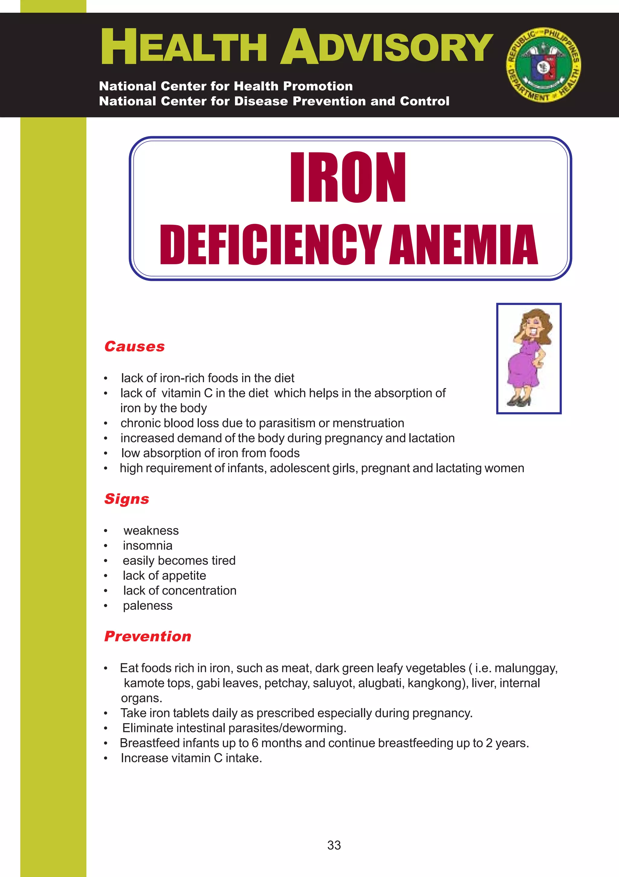 HEALTH ADVISORY
National Center for Health Promotion
National Center for Disease Prevention and Control




                                   IRON
           DEFICIENCY ANEMIA
Causes

•   lack of iron-rich foods in the diet
•   lack of vitamin C in the diet which helps in the absorption of
    iron by the body
•   chronic blood loss due to parasitism or menstruation
•   increased demand of the body during pregnancy and lactation
•   low absorption of iron from foods
•   high requirement of infants, adolescent girls, pregnant and lactating women

Signs

•   weakness
•   insomnia
•   easily becomes tired
•   lack of appetite
•   lack of concentration
•   paleness

Prevention

• Eat foods rich in iron, such as meat, dark green leafy vegetables ( i.e. malunggay,
   kamote tops, gabi leaves, petchay, saluyot, alugbati, kangkong), liver, internal
  organs.
• Take iron tablets daily as prescribed especially during pregnancy.
• Eliminate intestinal parasites/deworming.
• Breastfeed infants up to 6 months and continue breastfeeding up to 2 years.
• Increase vitamin C intake.




                                          33
 