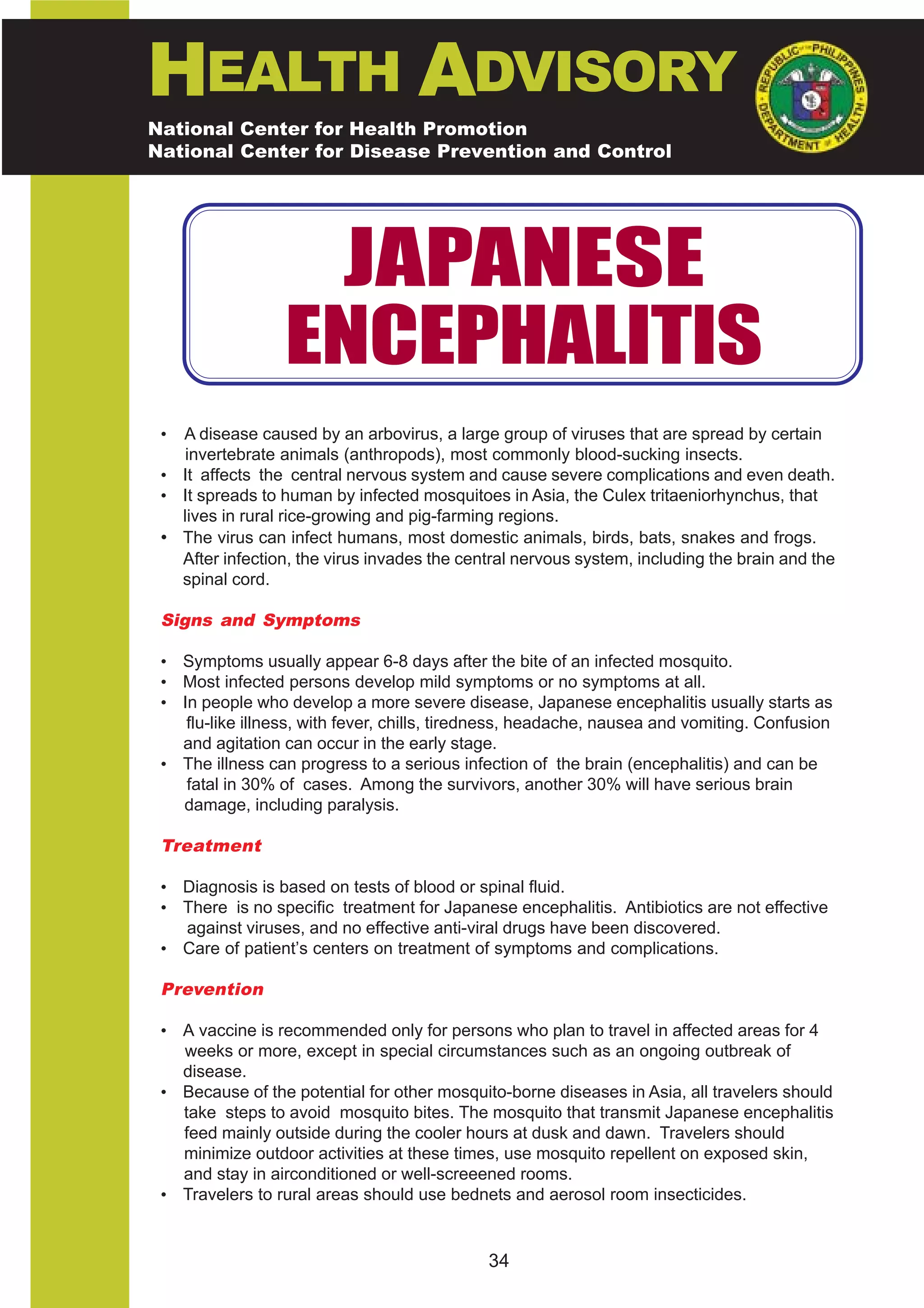HEALTH ADVISORY
National Center for Health Promotion
National Center for Disease Prevention and Control




                   JAPANESE
                  ENCEPHALITIS
 • A disease caused by an arbovirus, a large group of viruses that are spread by certain
    invertebrate animals (anthropods), most commonly blood-sucking insects.
 • It affects the central nervous system and cause severe complications and even death.
 • It spreads to human by infected mosquitoes in Asia, the Culex tritaeniorhynchus, that
   lives in rural rice-growing and pig-farming regions.
 • The virus can infect humans, most domestic animals, birds, bats, snakes and frogs.
   After infection, the virus invades the central nervous system, including the brain and the
   spinal cord.

 Signs and Symptoms

 • Symptoms usually appear 6-8 days after the bite of an infected mosquito.
 • Most infected persons develop mild symptoms or no symptoms at all.
 • In people who develop a more severe disease, Japanese encephalitis usually starts as
    flu-like illness, with fever, chills, tiredness, headache, nausea and vomiting. Confusion
   and agitation can occur in the early stage.
 • The illness can progress to a serious infection of the brain (encephalitis) and can be
    fatal in 30% of cases. Among the survivors, another 30% will have serious brain
   damage, including paralysis.

 Treatment

 • Diagnosis is based on tests of blood or spinal fluid.
 • There is no specific treatment for Japanese encephalitis. Antibiotics are not effective
   against viruses, and no effective anti-viral drugs have been discovered.
 • Care of patient’s centers on treatment of symptoms and complications.

 Prevention

 • A vaccine is recommended only for persons who plan to travel in affected areas for 4
   weeks or more, except in special circumstances such as an ongoing outbreak of
   disease.
 • Because of the potential for other mosquito-borne diseases in Asia, all travelers should
   take steps to avoid mosquito bites. The mosquito that transmit Japanese encephalitis
   feed mainly outside during the cooler hours at dusk and dawn. Travelers should
   minimize outdoor activities at these times, use mosquito repellent on exposed skin,
   and stay in airconditioned or well-screeened rooms.
 • Travelers to rural areas should use bednets and aerosol room insecticides.


                                             34
 
