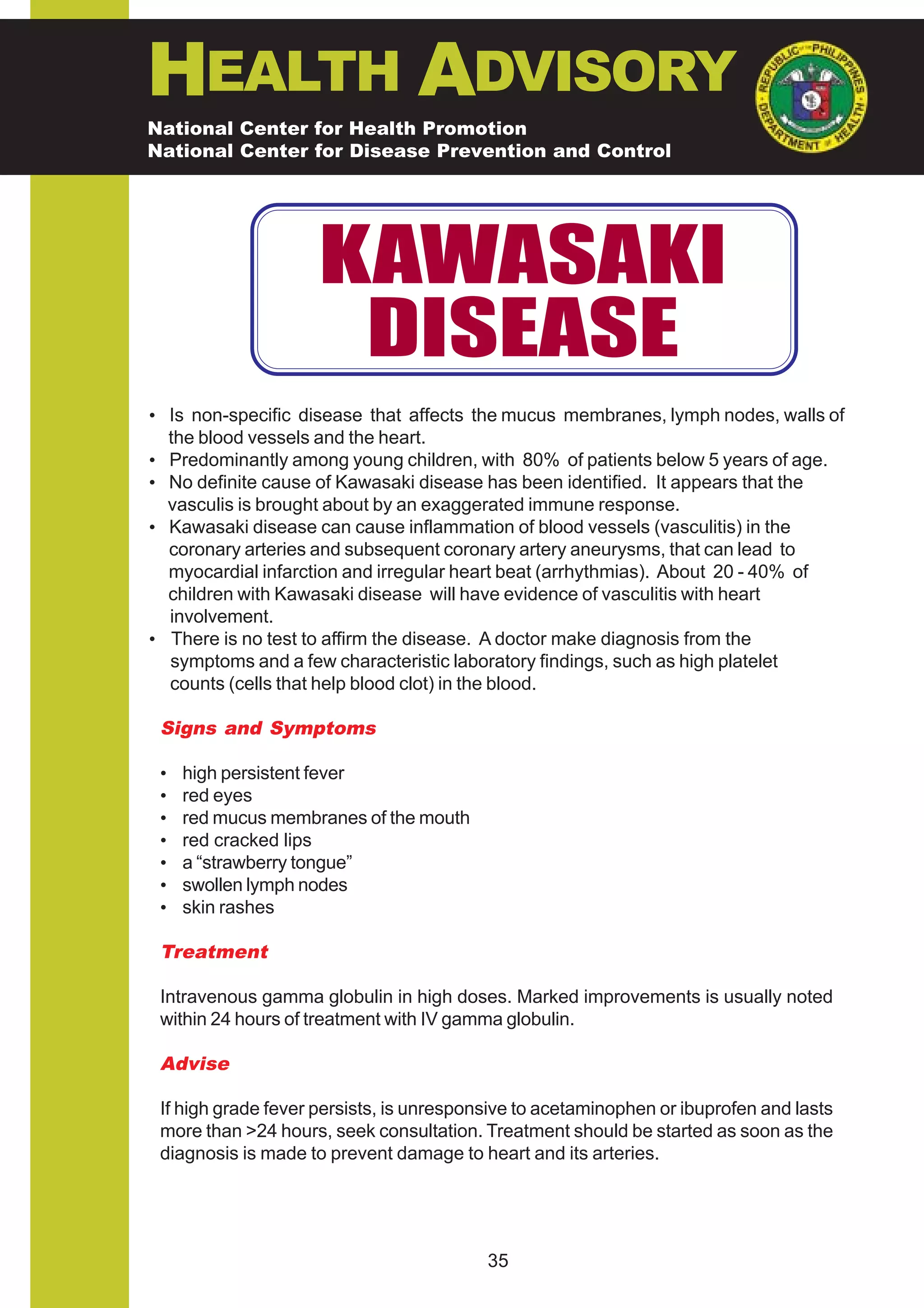HEALTH ADVISORY
National Center for Health Promotion
National Center for Disease Prevention and Control




                     KAWASAKI
                      DISEASE
• Is non-specific disease that affects the mucus membranes, lymph nodes, walls of
  the blood vessels and the heart.
• Predominantly among young children, with 80% of patients below 5 years of age.
• No definite cause of Kawasaki disease has been identified. It appears that the
  vasculis is brought about by an exaggerated immune response.
• Kawasaki disease can cause inflammation of blood vessels (vasculitis) in the
  coronary arteries and subsequent coronary artery aneurysms, that can lead to
  myocardial infarction and irregular heart beat (arrhythmias). About 20 - 40% of
  children with Kawasaki disease will have evidence of vasculitis with heart
  involvement.
• There is no test to affirm the disease. A doctor make diagnosis from the
  symptoms and a few characteristic laboratory findings, such as high platelet
  counts (cells that help blood clot) in the blood.

 Signs and Symptoms

 •   high persistent fever
 •   red eyes
 •   red mucus membranes of the mouth
 •   red cracked lips
 •   a “strawberry tongue”
 •   swollen lymph nodes
 •   skin rashes

 Treatment

 Intravenous gamma globulin in high doses. Marked improvements is usually noted
 within 24 hours of treatment with IV gamma globulin.

 Advise

 If high grade fever persists, is unresponsive to acetaminophen or ibuprofen and lasts
 more than >24 hours, seek consultation. Treatment should be started as soon as the
 diagnosis is made to prevent damage to heart and its arteries.




                                          35
 
