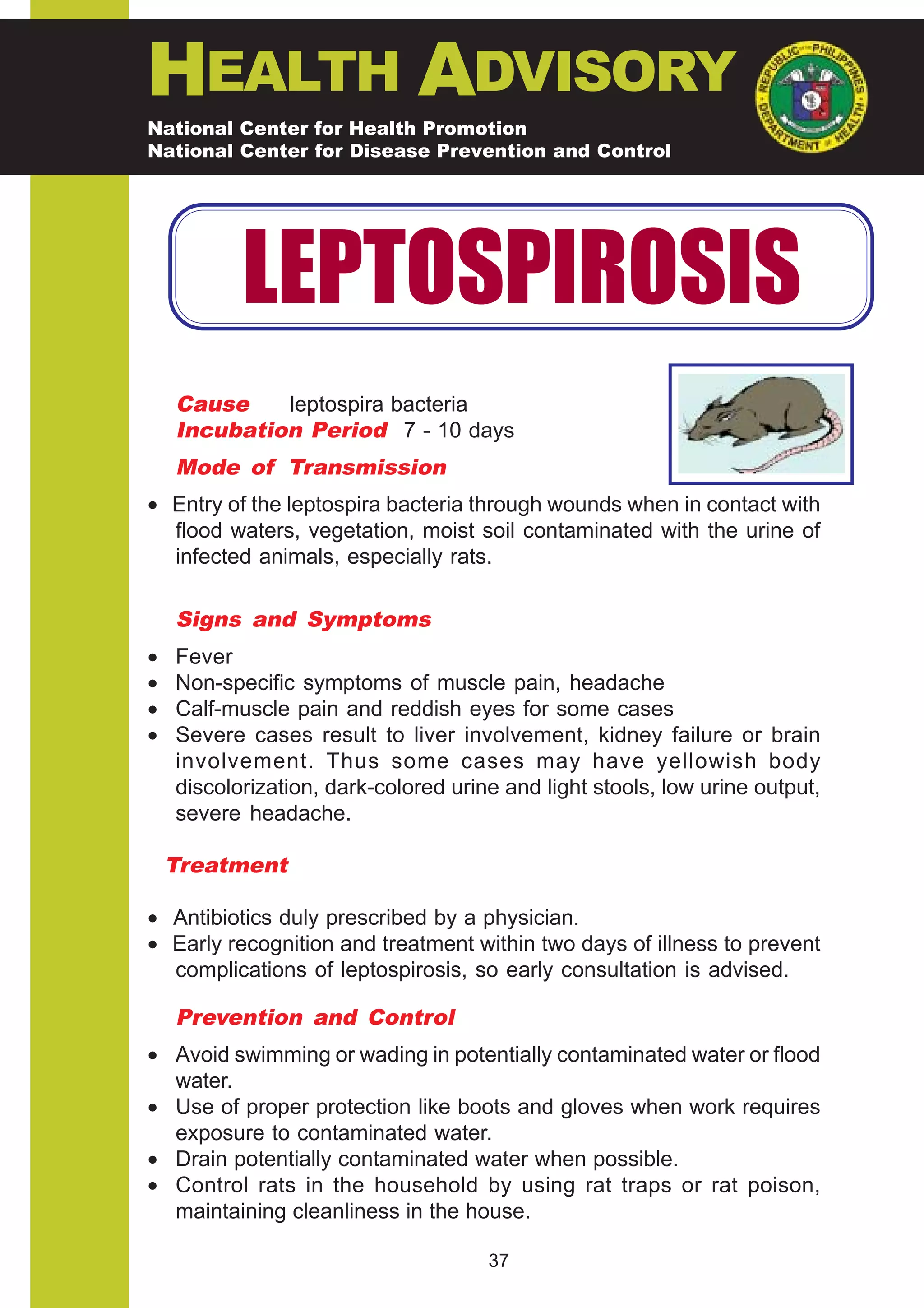 HEALTH ADVISORY
National Center for Health Promotion
National Center for Disease Prevention and Control




           LEPTOSPIROSIS
    Cause    leptospira bacteria
    Incubation Period 7 - 10 days
    Mode of Transmission
• Entry of the leptospira bacteria through wounds when in contact with
  flood waters, vegetation, moist soil contaminated with the urine of
  infected animals, especially rats.

    Signs and Symptoms
•   Fever
•   Non-specific symptoms of muscle pain, headache
•   Calf-muscle pain and reddish eyes for some cases
•   Severe cases result to liver involvement, kidney failure or brain
    involvement. Thus some cases may have yellowish body
    discolorization, dark-colored urine and light stools, low urine output,
    severe headache.

    Treatment

• Antibiotics duly prescribed by a physician.
• Early recognition and treatment within two days of illness to prevent
  complications of leptospirosis, so early consultation is advised.

    Prevention and Control
• Avoid swimming or wading in potentially contaminated water or flood
  water.
• Use of proper protection like boots and gloves when work requires
  exposure to contaminated water.
• Drain potentially contaminated water when possible.
• Control rats in the household by using rat traps or rat poison,
  maintaining cleanliness in the house.

                                      37
 