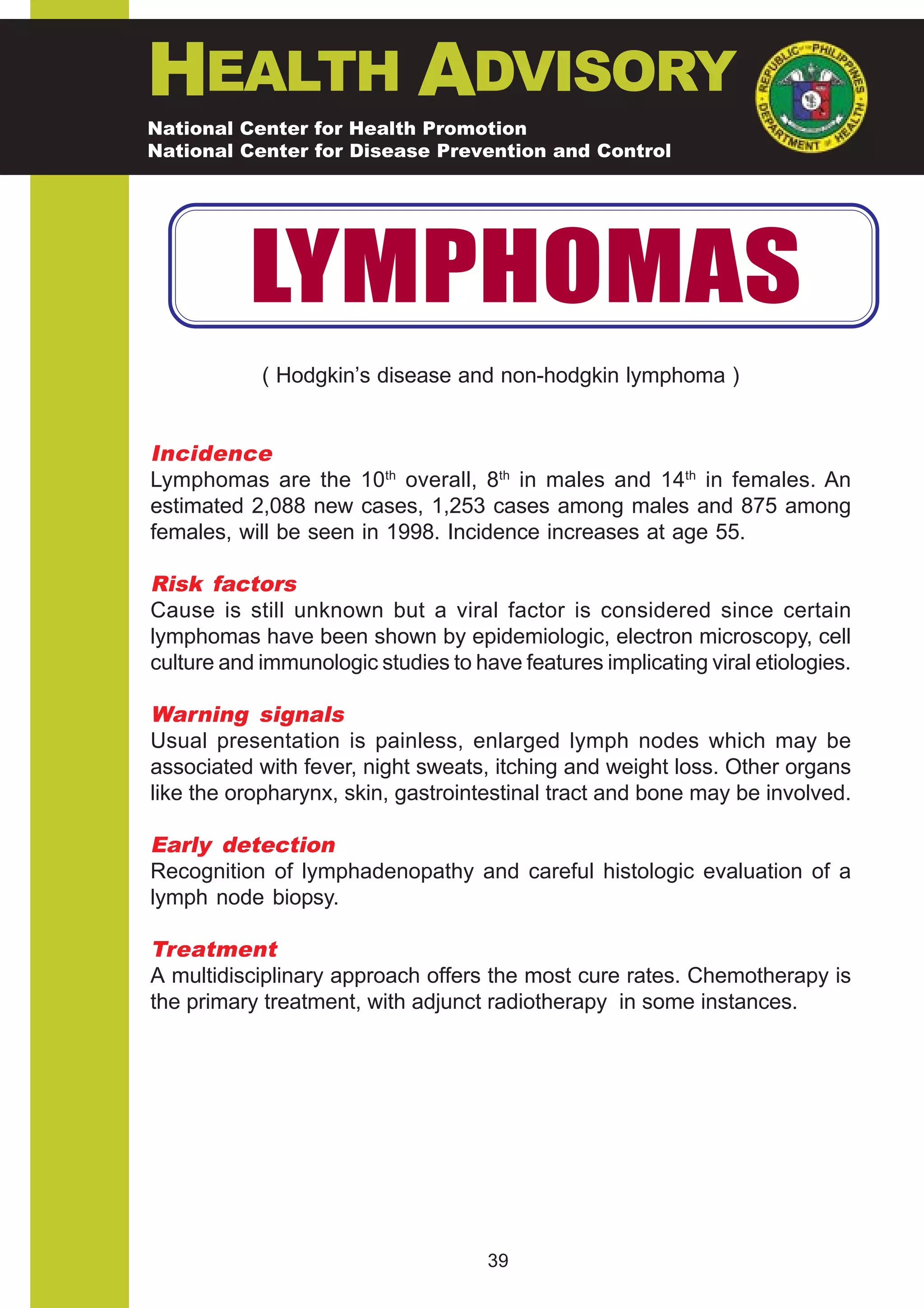 HEALTH ADVISORY
National Center for Health Promotion
National Center for Disease Prevention and Control




           LYMPHOMAS
            ( Hodgkin’s disease and non-hodgkin lymphoma )


Incidence
Lymphomas are the 10th overall, 8th in males and 14th in females. An
estimated 2,088 new cases, 1,253 cases among males and 875 among
females, will be seen in 1998. Incidence increases at age 55.

Risk factors
Cause is still unknown but a viral factor is considered since certain
lymphomas have been shown by epidemiologic, electron microscopy, cell
culture and immunologic studies to have features implicating viral etiologies.

Warning signals
Usual presentation is painless, enlarged lymph nodes which may be
associated with fever, night sweats, itching and weight loss. Other organs
like the oropharynx, skin, gastrointestinal tract and bone may be involved.

Early detection
Recognition of lymphadenopathy and careful histologic evaluation of a
lymph node biopsy.

Treatment
A multidisciplinary approach offers the most cure rates. Chemotherapy is
the primary treatment, with adjunct radiotherapy in some instances.




                                     39
 
