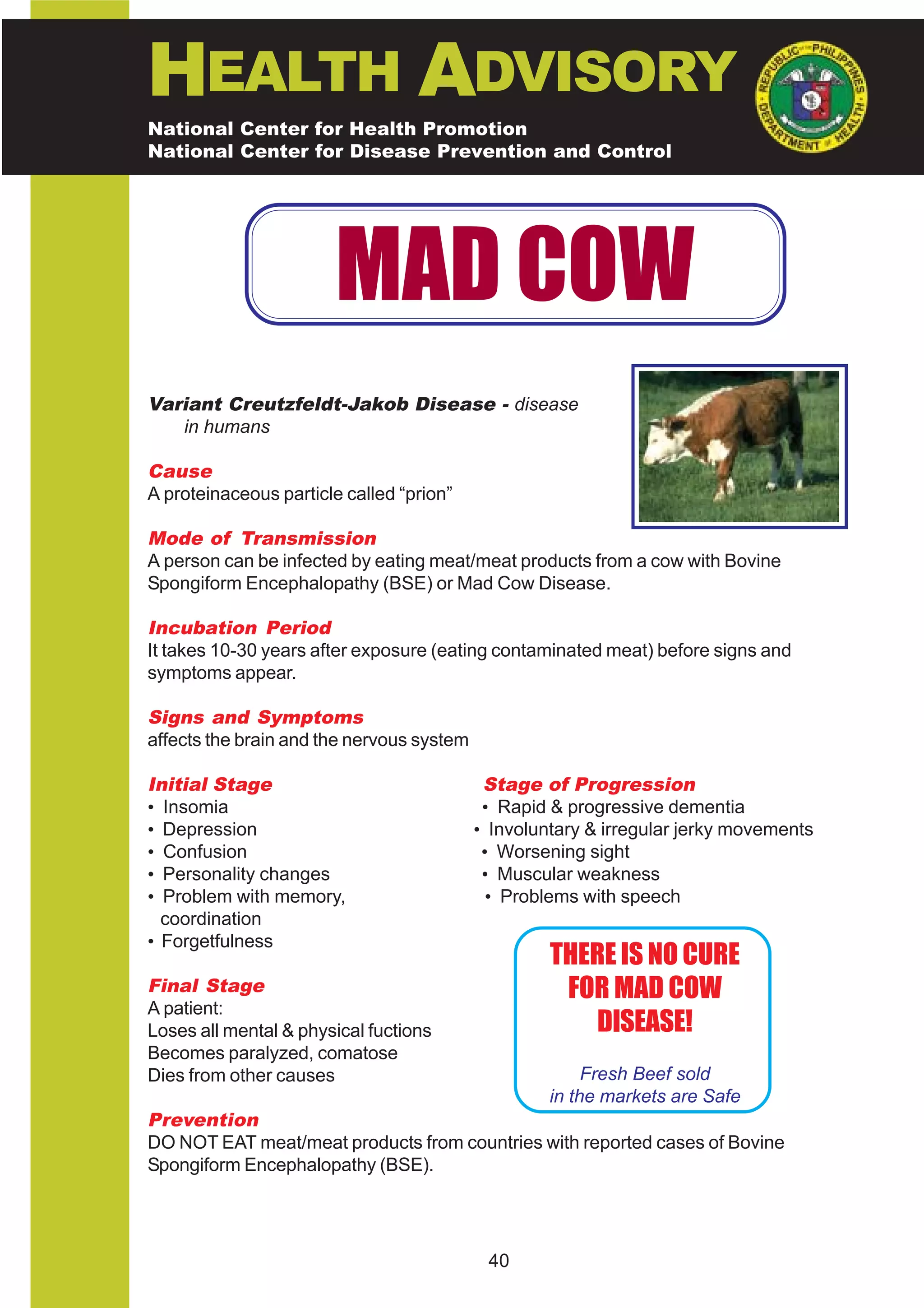 HEALTH ADVISORY
National Center for Health Promotion
National Center for Disease Prevention and Control




                        MAD COW
Variant Creutzfeldt-Jakob Disease - disease
   in humans

Cause
A proteinaceous particle called “prion”

Mode of Transmission
A person can be infected by eating meat/meat products from a cow with Bovine
Spongiform Encephalopathy (BSE) or Mad Cow Disease.

Incubation Period
It takes 10-30 years after exposure (eating contaminated meat) before signs and
symptoms appear.

Signs and Symptoms
affects the brain and the nervous system

Initial Stage                               Stage of Progression
• Insomia                                   • Rapid & progressive dementia
• Depression                               • Involuntary & irregular jerky movements
• Confusion                                 • Worsening sight
• Personality changes                       • Muscular weakness
• Problem with memory,                       • Problems with speech
  coordination
• Forgetfulness
                                                    THERE IS NO CURE
Final Stage                                          FOR MAD COW
A patient:
Loses all mental & physical fuctions                   DISEASE!
Becomes paralyzed, comatose
Dies from other causes                                   Fresh Beef sold
                                                    in the markets are Safe
Prevention
DO NOT EAT meat/meat products from countries with reported cases of Bovine
Spongiform Encephalopathy (BSE).




                                            40
 