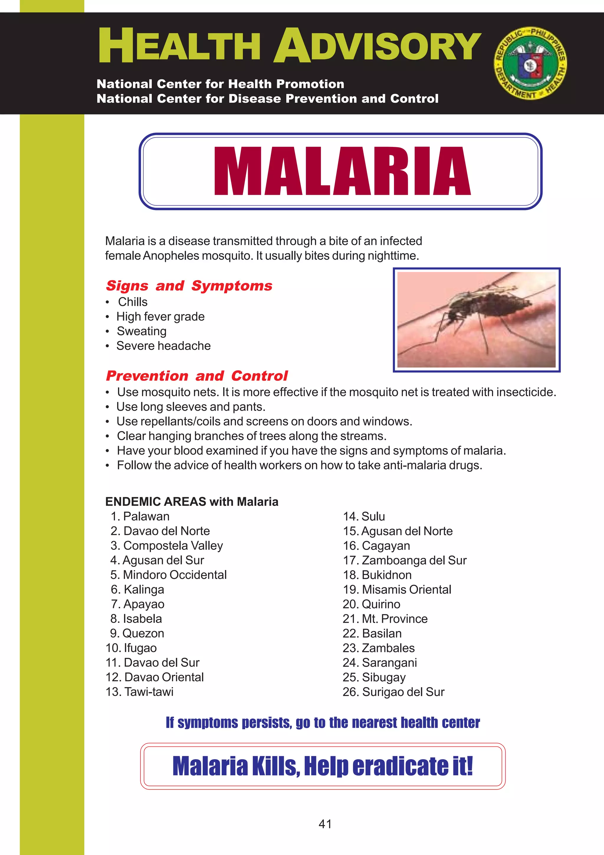 HEALTH ADVISORY
National Center for Health Promotion
National Center for Disease Prevention and Control




                        MALARIA
 Malaria is a disease transmitted through a bite of an infected
 female Anopheles mosquito. It usually bites during nighttime.

 Signs and Symptoms
 •   Chills
 •   High fever grade
 •   Sweating
 •   Severe headache

 Prevention and Control
 •   Use mosquito nets. It is more effective if the mosquito net is treated with insecticide.
 •   Use long sleeves and pants.
 •   Use repellants/coils and screens on doors and windows.
 •   Clear hanging branches of trees along the streams.
 •   Have your blood examined if you have the signs and symptoms of malaria.
 •   Follow the advice of health workers on how to take anti-malaria drugs.


 ENDEMIC AREAS with Malaria
  1. Palawan                                      14. Sulu
  2. Davao del Norte                              15. Agusan del Norte
  3. Compostela Valley                            16. Cagayan
  4. Agusan del Sur                               17. Zamboanga del Sur
  5. Mindoro Occidental                           18. Bukidnon
  6. Kalinga                                      19. Misamis Oriental
  7. Apayao                                       20. Quirino
  8. Isabela                                      21. Mt. Province
  9. Quezon                                       22. Basilan
 10. Ifugao                                       23. Zambales
 11. Davao del Sur                                24. Sarangani
 12. Davao Oriental                               25. Sibugay
 13. Tawi-tawi                                    26. Surigao del Sur

              If symptoms persists, go to the nearest health center


                Malaria Kills, Help eradicate it!

                                             41
 