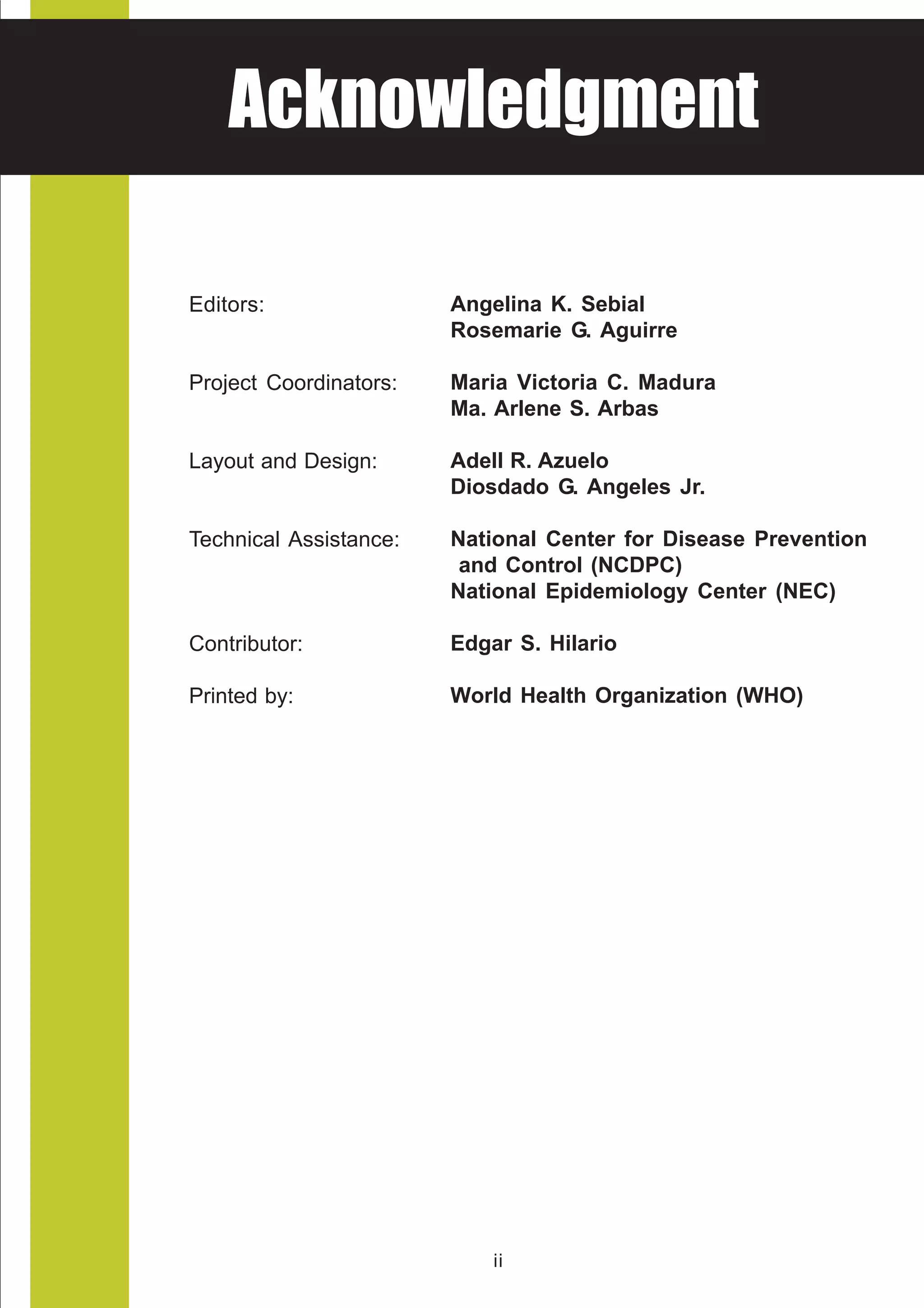 HEALTH ADVISORY
  Acknowledgment
National Center for Health Promotion
National Center for Disease Prevention and Control




   Editors:                 Angelina K. Sebial
                            Rosemarie G. Aguirre

   Project Coordinators:    Maria Victoria C. Madura
                            Ma. Arlene S. Arbas

   Layout and Design:       Adell R. Azuelo
                            Diosdado G. Angeles Jr.

   Technical Assistance:    National Center for Disease Prevention
                             and Control (NCDPC)
                            National Epidemiology Center (NEC)

   Contributor:             Edgar S. Hilario

   Printed by:              World Health Organization (WHO)




                                 ii
 