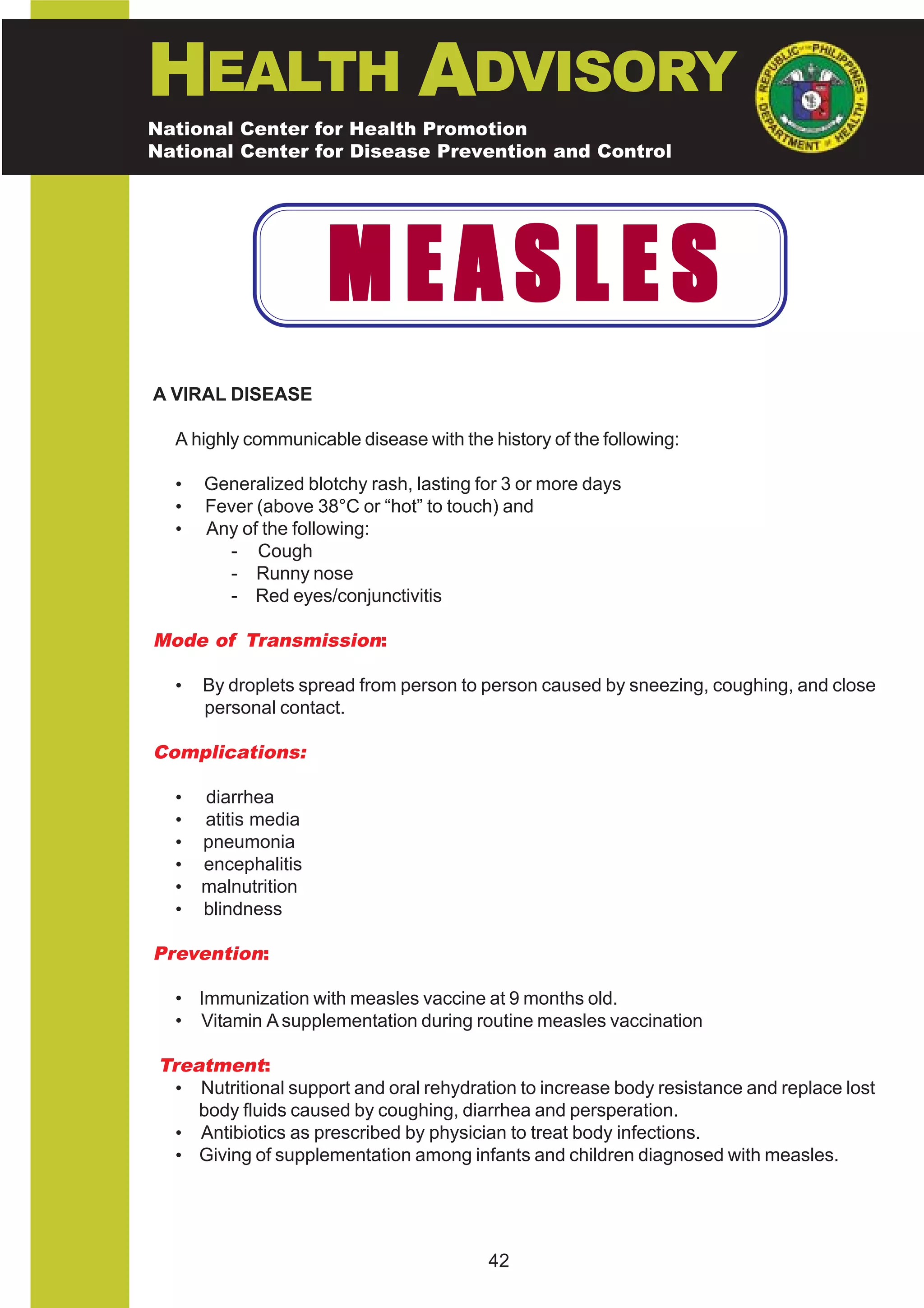 HEALTH ADVISORY
National Center for Health Promotion
National Center for Disease Prevention and Control




                      MEASLES
A VIRAL DISEASE

   A highly communicable disease with the history of the following:

   •   Generalized blotchy rash, lasting for 3 or more days
   •   Fever (above 38°C or “hot” to touch) and
   •   Any of the following:
         - Cough
         - Runny nose
         - Red eyes/conjunctivitis

Mode of Transmission:

   •   By droplets spread from person to person caused by sneezing, coughing, and close
       personal contact.

Complications:

   •   diarrhea
   •   atitis media
   •   pneumonia
   •   encephalitis
   •   malnutrition
   •   blindness

Prevention:

   • Immunization with measles vaccine at 9 months old.
   • Vitamin A supplementation during routine measles vaccination

 Treatment:
   • Nutritional support and oral rehydration to increase body resistance and replace lost
     body fluids caused by coughing, diarrhea and persperation.
   • Antibiotics as prescribed by physician to treat body infections.
   • Giving of supplementation among infants and children diagnosed with measles.




                                          42
 