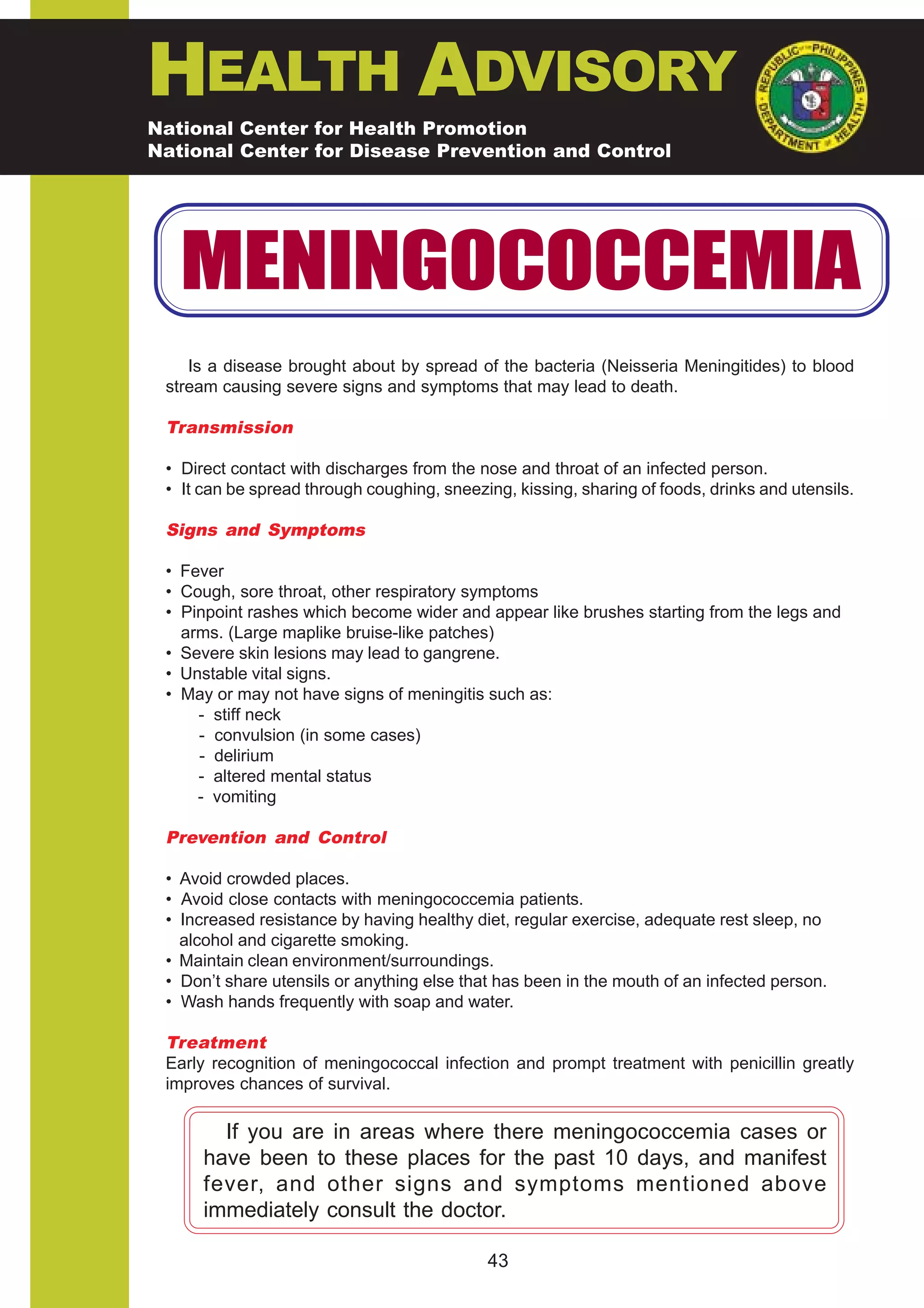 HEALTH ADVISORY
National Center for Health Promotion
National Center for Disease Prevention and Control




   MENINGOCOCCEMIA
    Is a disease brought about by spread of the bacteria (Neisseria Meningitides) to blood
 stream causing severe signs and symptoms that may lead to death.

 Transmission

 • Direct contact with discharges from the nose and throat of an infected person.
 • It can be spread through coughing, sneezing, kissing, sharing of foods, drinks and utensils.

 Signs and Symptoms

 • Fever
 • Cough, sore throat, other respiratory symptoms
 • Pinpoint rashes which become wider and appear like brushes starting from the legs and
   arms. (Large maplike bruise-like patches)
 • Severe skin lesions may lead to gangrene.
 • Unstable vital signs.
 • May or may not have signs of meningitis such as:
     - stiff neck
     - convulsion (in some cases)
     - delirium
     - altered mental status
     - vomiting

 Prevention and Control

 • Avoid crowded places.
 • Avoid close contacts with meningococcemia patients.
 • Increased resistance by having healthy diet, regular exercise, adequate rest sleep, no
   alcohol and cigarette smoking.
 • Maintain clean environment/surroundings.
 • Don’t share utensils or anything else that has been in the mouth of an infected person.
 • Wash hands frequently with soap and water.

 Treatment
 Early recognition of meningococcal infection and prompt treatment with penicillin greatly
 improves chances of survival.

        If you are in areas where there meningococcemia cases or
      have been to these places for the past 10 days, and manifest
      fever, and other signs and symptoms mentioned above
      immediately consult the doctor.

                                            43
 
