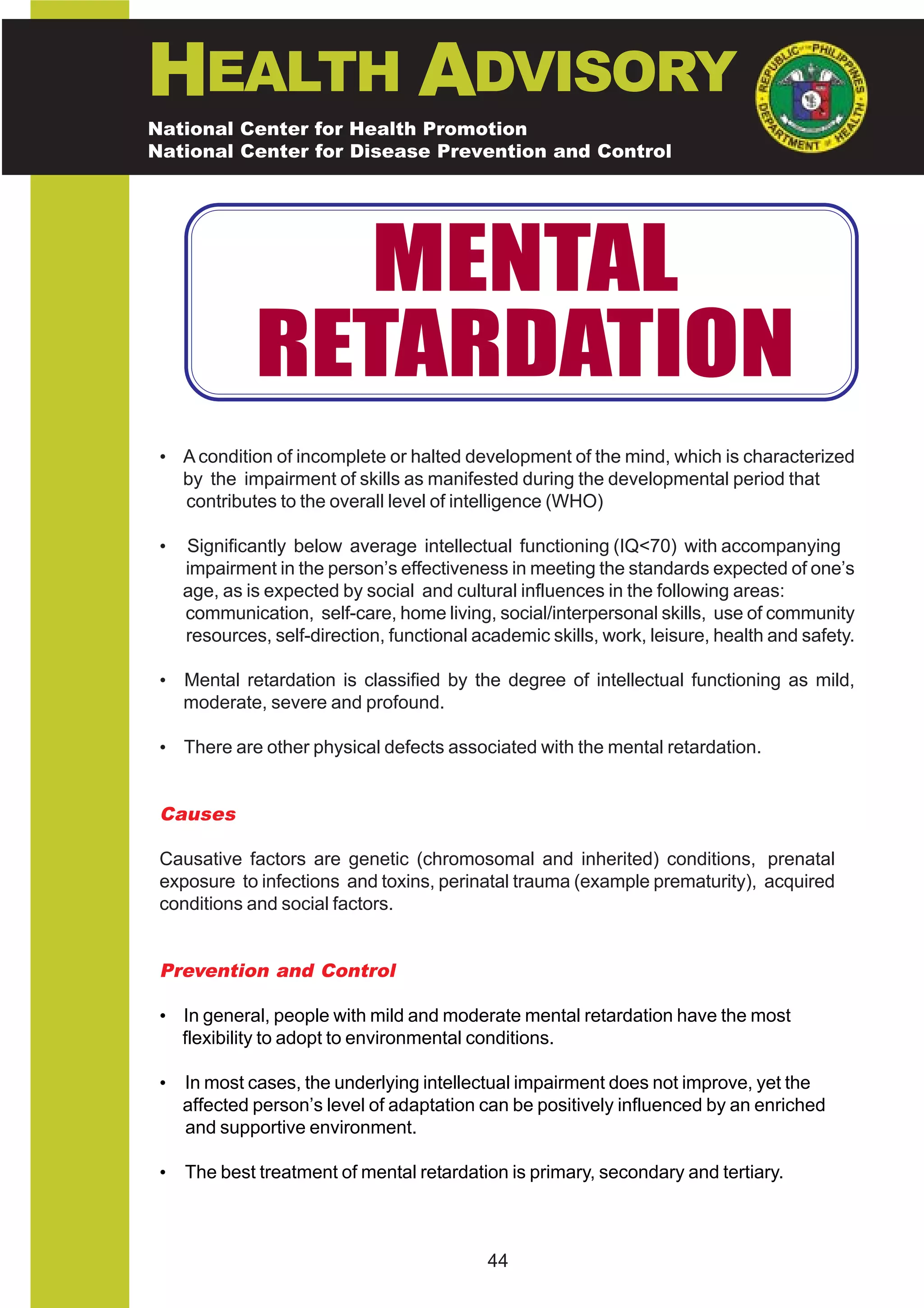 HEALTH ADVISORY
National Center for Health Promotion
National Center for Disease Prevention and Control




                MENTAL
              RETARDATION
 • A condition of incomplete or halted development of the mind, which is characterized
   by the impairment of skills as manifested during the developmental period that
   contributes to the overall level of intelligence (WHO)

 •   Significantly below average intellectual functioning (IQ<70) with accompanying
     impairment in the person’s effectiveness in meeting the standards expected of one’s
     age, as is expected by social and cultural influences in the following areas:
     communication, self-care, home living, social/interpersonal skills, use of community
     resources, self-direction, functional academic skills, work, leisure, health and safety.

 • Mental retardation is classified by the degree of intellectual functioning as mild,
   moderate, severe and profound.

 • There are other physical defects associated with the mental retardation.


 Causes

 Causative factors are genetic (chromosomal and inherited) conditions, prenatal
 exposure to infections and toxins, perinatal trauma (example prematurity), acquired
 conditions and social factors.


 Prevention and Control

 • In general, people with mild and moderate mental retardation have the most
   flexibility to adopt to environmental conditions.

 •   In most cases, the underlying intellectual impairment does not improve, yet the
     affected person’s level of adaptation can be positively influenced by an enriched
     and supportive environment.

 •   The best treatment of mental retardation is primary, secondary and tertiary.



                                            44
 
