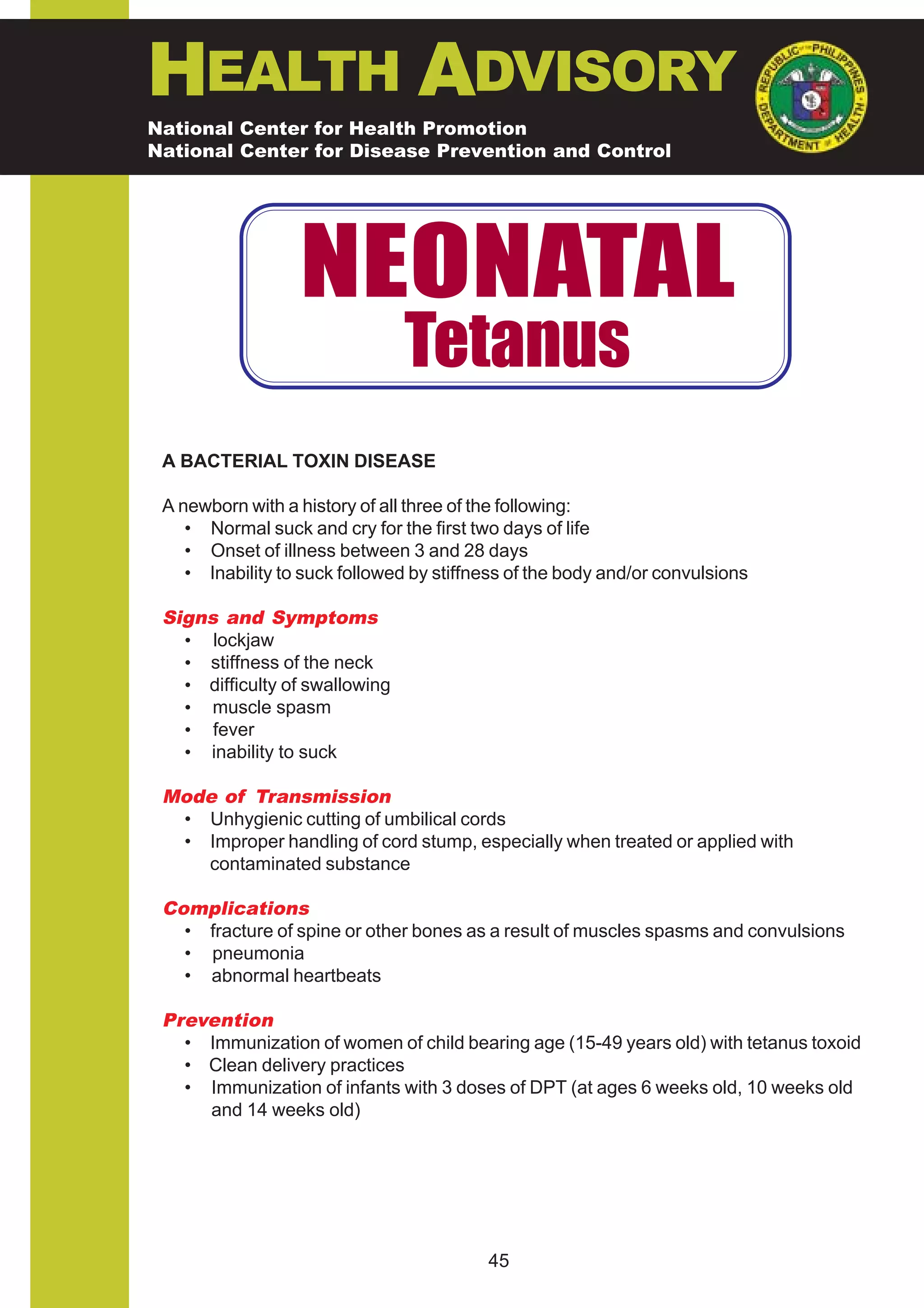 HEALTH ADVISORY
National Center for Health Promotion
National Center for Disease Prevention and Control




                  NEONATAL
                                Tetanus
 A BACTERIAL TOXIN DISEASE

 A newborn with a history of all three of the following:
    • Normal suck and cry for the first two days of life
    • Onset of illness between 3 and 28 days
    • Inability to suck followed by stiffness of the body and/or convulsions

 Signs and Symptoms
   • lockjaw
   • stiffness of the neck
   • difficulty of swallowing
   • muscle spasm
   • fever
   • inability to suck

 Mode of Transmission
  • Unhygienic cutting of umbilical cords
  • Improper handling of cord stump, especially when treated or applied with
    contaminated substance

 Complications
   • fracture of spine or other bones as a result of muscles spasms and convulsions
   • pneumonia
   • abnormal heartbeats

 Prevention
   • Immunization of women of child bearing age (15-49 years old) with tetanus toxoid
   • Clean delivery practices
   • Immunization of infants with 3 doses of DPT (at ages 6 weeks old, 10 weeks old
     and 14 weeks old)




                                          45
 