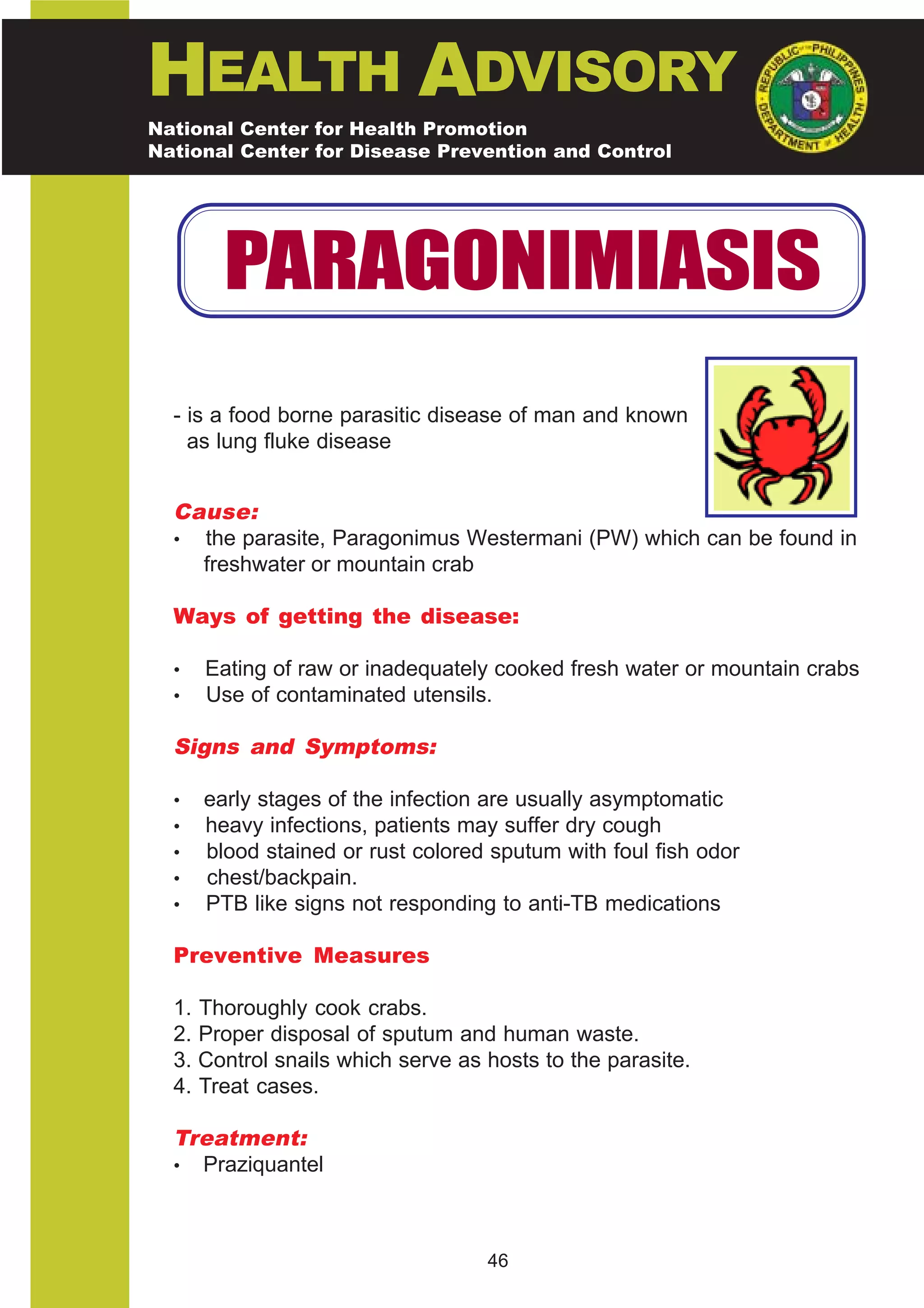 HEALTH ADVISORY
National Center for Health Promotion
National Center for Disease Prevention and Control




         PARAGONIMIASIS
  - is a food borne parasitic disease of man and known
    as lung fluke disease


  Cause:
  • the parasite, Paragonimus Westermani (PW) which can be found in
    freshwater or mountain crab

  Ways of getting the disease:

  •    Eating of raw or inadequately cooked fresh water or mountain crabs
  •    Use of contaminated utensils.

  Signs and Symptoms:

  •    early stages of the infection are usually asymptomatic
  •    heavy infections, patients may suffer dry cough
  •    blood stained or rust colored sputum with foul fish odor
  •    chest/backpain.
  •    PTB like signs not responding to anti-TB medications

  Preventive Measures

  1.   Thoroughly cook crabs.
  2.   Proper disposal of sputum and human waste.
  3.   Control snails which serve as hosts to the parasite.
  4.   Treat cases.

  Treatment:
  • Praziquantel




                                     46
 