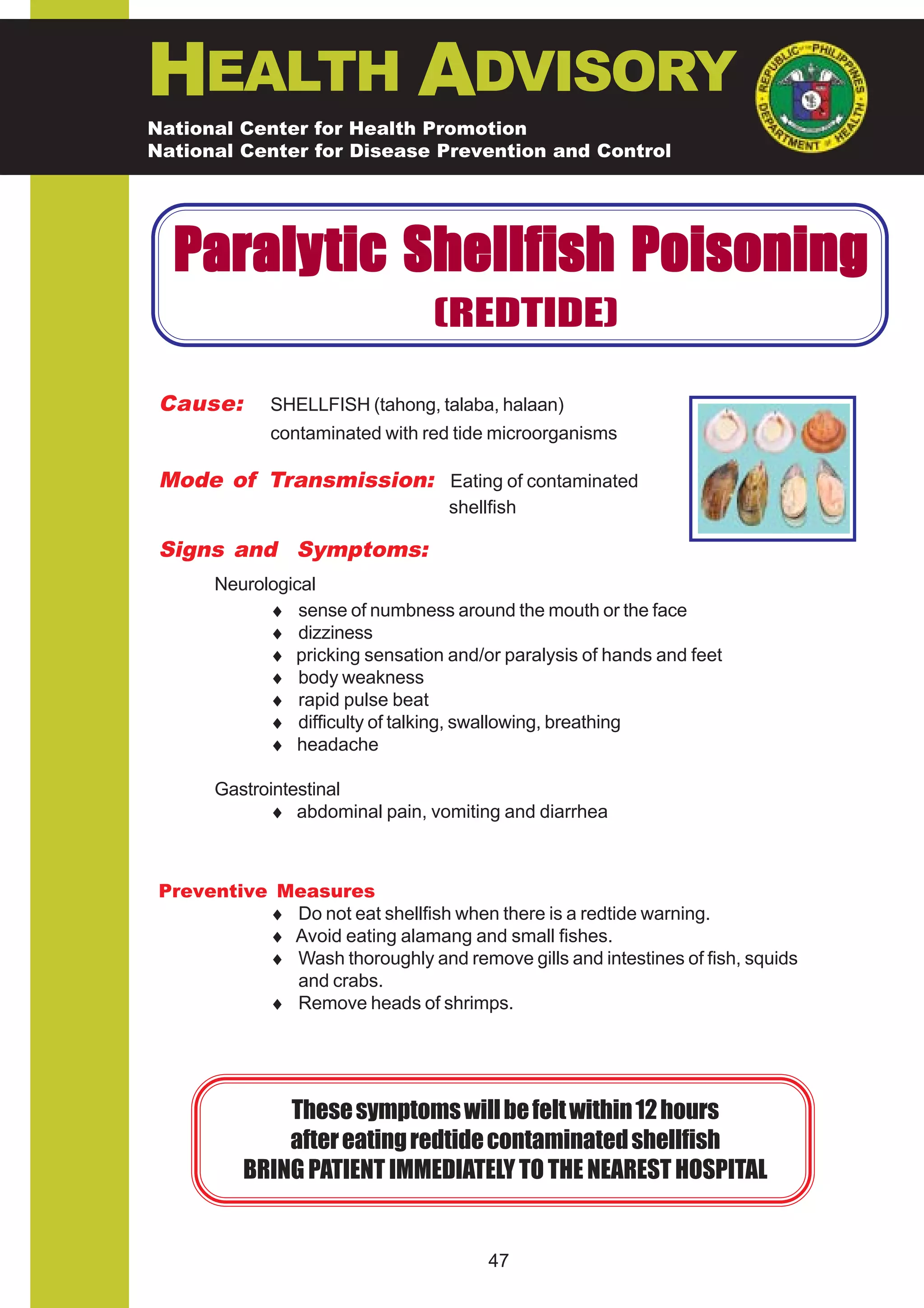 HEALTH ADVISORY
National Center for Health Promotion
National Center for Disease Prevention and Control




  Paraly tic Shellfish Poisoning
                                 (REDTIDE)

 Cause:       SHELLFISH (tahong, talaba, halaan)
              contaminated with red tide microorganisms

 Mode of Transmission: Eating of contaminated
                                   shellfish

 Signs and Symptoms:
       Neurological
             ♦ sense of numbness around the mouth or the face
             ♦ dizziness
             ♦ pricking sensation and/or paralysis of hands and feet
             ♦ body weakness
             ♦ rapid pulse beat
             ♦ difficulty of talking, swallowing, breathing
             ♦ headache

       Gastrointestinal
             ♦ abdominal pain, vomiting and diarrhea



 Preventive Measures
           ♦ Do not eat shellfish when there is a redtide warning.
           ♦ Avoid eating alamang and small fishes.
           ♦ Wash thoroughly and remove gills and intestines of fish, squids
             and crabs.
           ♦ Remove heads of shrimps.




              These symptoms will be felt within 12 hours
              after eating redtide contaminated shellfish
          BRING PATIENT IMMEDIATELY TO THE NEAREST HOSPITAL


                                        47
 