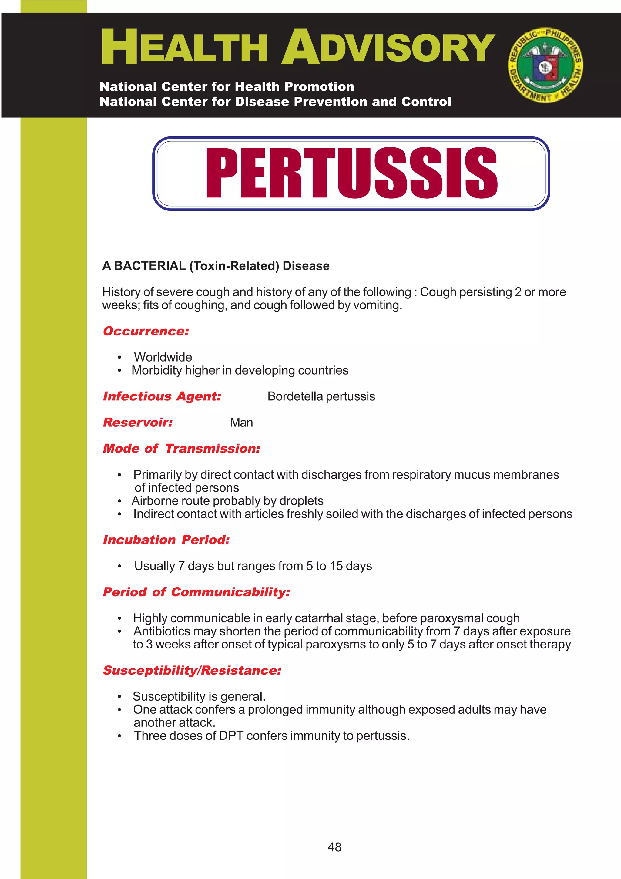 HEALTH ADVISORY
National Center for Health Promotion
National Center for Disease Prevention and Control




                   PERTUSSIS
A BACTERIAL (Toxin-Related) Disease

History of severe cough and history of any of the following : Cough persisting 2 or more
weeks; fits of coughing, and cough followed by vomiting.

Occurrence:

  • Worldwide
  • Morbidity higher in developing countries

Infectious Agent:              Bordetella pertussis

Reservoir:              Man

Mode of Transmission:

  • Primarily by direct contact with discharges from respiratory mucus membranes
    of infected persons
  • Airborne route probably by droplets
  • Indirect contact with articles freshly soiled with the discharges of infected persons

Incubation Period:

  •   Usually 7 days but ranges from 5 to 15 days

Period of Communicability:

  • Highly communicable in early catarrhal stage, before paroxysmal cough
  • Antibiotics may shorten the period of communicability from 7 days after exposure
    to 3 weeks after onset of typical paroxysms to only 5 to 7 days after onset therapy

Susceptibility/Resistance:

  • Susceptibility is general.
  • One attack confers a prolonged immunity although exposed adults may have
    another attack.
  • Three doses of DPT confers immunity to pertussis.




                                          48
 