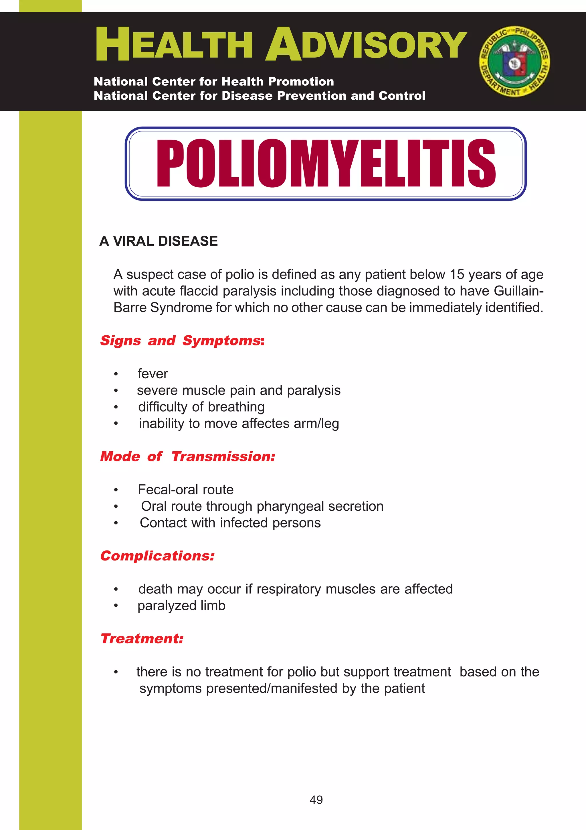 HEALTH ADVISORY
National Center for Health Promotion
National Center for Disease Prevention and Control




          POLIOMYELITIS
A VIRAL DISEASE

   A suspect case of polio is defined as any patient below 15 years of age
   with acute flaccid paralysis including those diagnosed to have Guillain-
   Barre Syndrome for which no other cause can be immediately identified.

Signs and Symptoms:

   •   fever
   •   severe muscle pain and paralysis
   •   difficulty of breathing
   •   inability to move affectes arm/leg

Mode of Transmission:

   •   Fecal-oral route
   •   Oral route through pharyngeal secretion
   •   Contact with infected persons

Complications:

   •   death may occur if respiratory muscles are affected
   •   paralyzed limb

Treatment:

   •   there is no treatment for polio but support treatment based on the
        symptoms presented/manifested by the patient




                                   49
 