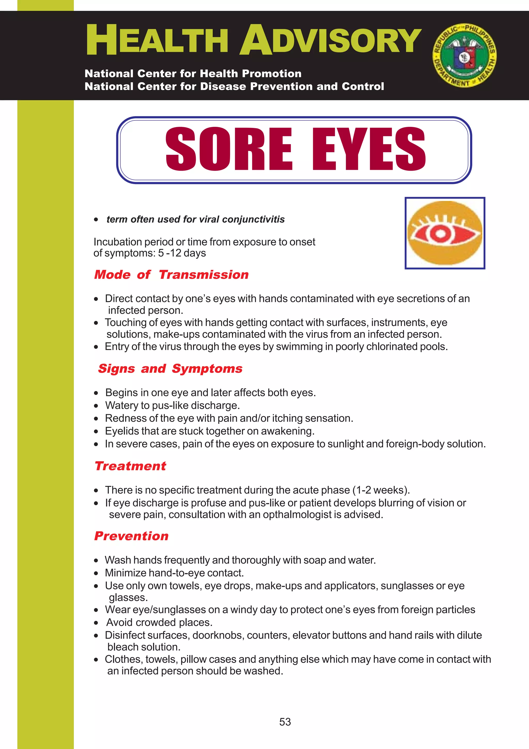 HEALTH ADVISORY
National Center for Health Promotion
National Center for Disease Prevention and Control




                  SORE EYES
 • term often used for viral conjunctivitis

 Incubation period or time from exposure to onset
 of symptoms: 5 -12 days

 Mode of Transmission
 • Direct contact by one’s eyes with hands contaminated with eye secretions of an
    infected person.
 • Touching of eyes with hands getting contact with surfaces, instruments, eye
   solutions, make-ups contaminated with the virus from an infected person.
 • Entry of the virus through the eyes by swimming in poorly chlorinated pools.

  Signs and Symptoms
 •   Begins in one eye and later affects both eyes.
 •   Watery to pus-like discharge.
 •   Redness of the eye with pain and/or itching sensation.
 •   Eyelids that are stuck together on awakening.
 •   In severe cases, pain of the eyes on exposure to sunlight and foreign-body solution.

 Treatment
 • There is no specific treatment during the acute phase (1-2 weeks).
 • If eye discharge is profuse and pus-like or patient develops blurring of vision or
    severe pain, consultation with an opthalmologist is advised.

 Prevention
 • Wash hands frequently and thoroughly with soap and water.
 • Minimize hand-to-eye contact.
 • Use only own towels, eye drops, make-ups and applicators, sunglasses or eye
    glasses.
 • Wear eye/sunglasses on a windy day to protect one’s eyes from foreign particles
 • Avoid crowded places.
 • Disinfect surfaces, doorknobs, counters, elevator buttons and hand rails with dilute
   bleach solution.
 • Clothes, towels, pillow cases and anything else which may have come in contact with
   an infected person should be washed.



                                           53
 
