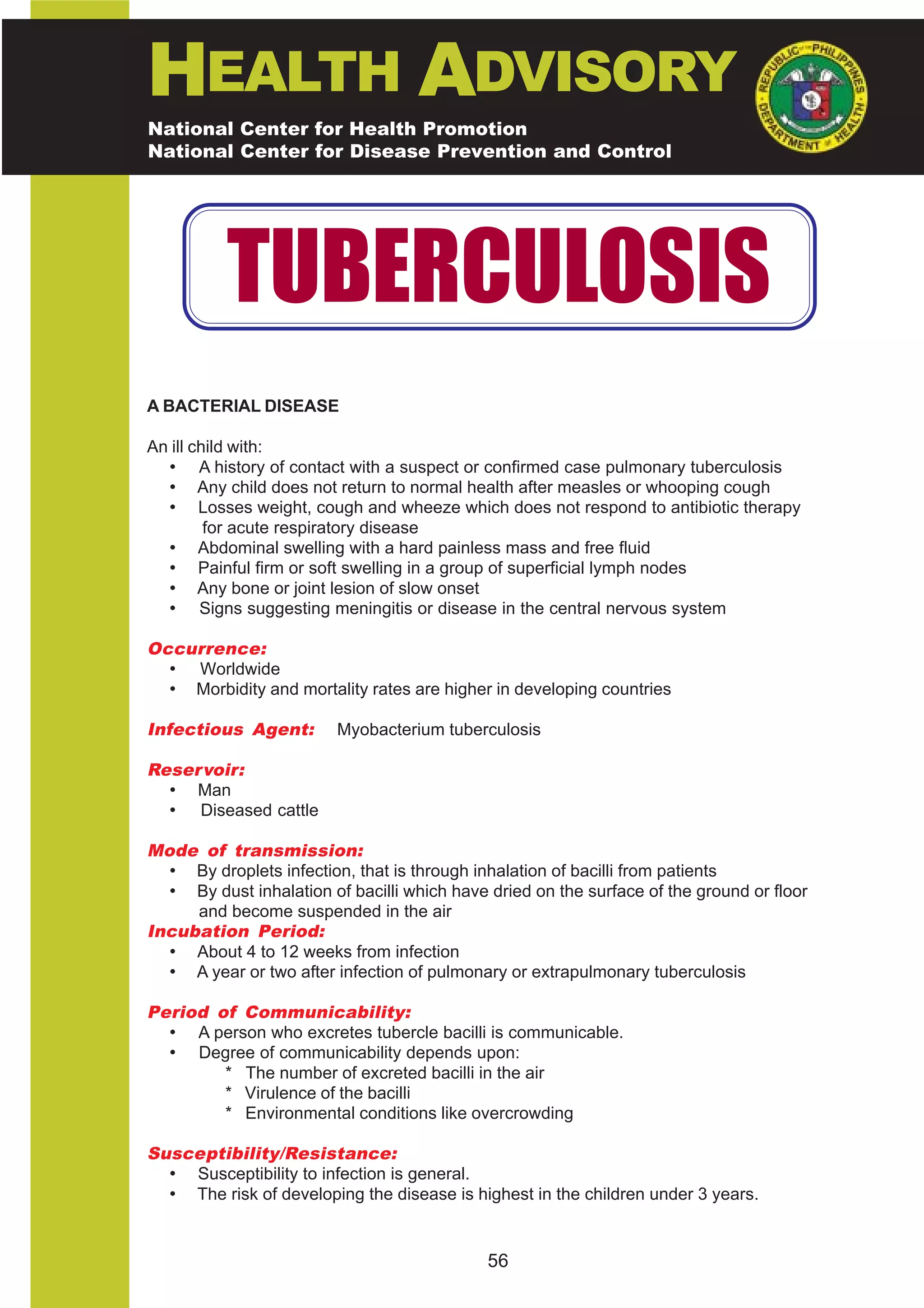 HEALTH ADVISORY
National Center for Health Promotion
National Center for Disease Prevention and Control




          TUBERCULOSIS
A BACTERIAL DISEASE

An ill child with:
  • A history of contact with a suspect or confirmed case pulmonary tuberculosis
  • Any child does not return to normal health after measles or whooping cough
  • Losses weight, cough and wheeze which does not respond to antibiotic therapy
         for acute respiratory disease
  • Abdominal swelling with a hard painless mass and free fluid
  • Painful firm or soft swelling in a group of superficial lymph nodes
  • Any bone or joint lesion of slow onset
  • Signs suggesting meningitis or disease in the central nervous system

Occurrence:
  • Worldwide
  • Morbidity and mortality rates are higher in developing countries

Infectious Agent:        Myobacterium tuberculosis

Reservoir:
  • Man
  • Diseased cattle

Mode of transmission:
  • By droplets infection, that is through inhalation of bacilli from patients
  • By dust inhalation of bacilli which have dried on the surface of the ground or floor
     and become suspended in the air
Incubation Period:
  • About 4 to 12 weeks from infection
  • A year or two after infection of pulmonary or extrapulmonary tuberculosis

Period of Communicability:
  • A person who excretes tubercle bacilli is communicable.
  • Degree of communicability depends upon:
        * The number of excreted bacilli in the air
        * Virulence of the bacilli
        * Environmental conditions like overcrowding

Susceptibility/Resistance:
  • Susceptibility to infection is general.
  • The risk of developing the disease is highest in the children under 3 years.


                                             56
 