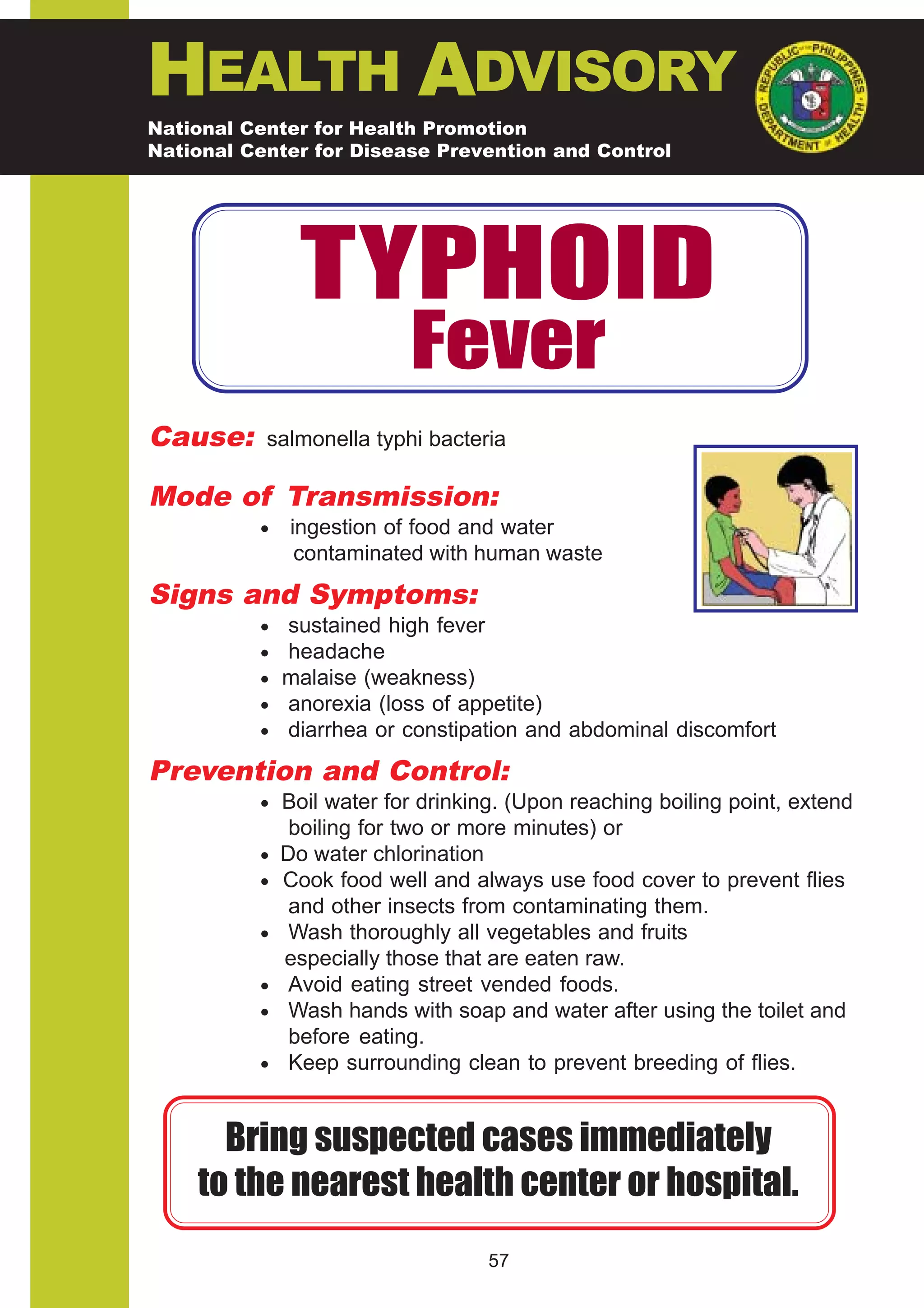 HEALTH ADVISORY
National Center for Health Promotion
National Center for Disease Prevention and Control




                TYPHOID
                           Fever
Cause:     salmonella typhi bacteria

Mode of Transmission:
          •    ingestion of food and water
                contaminated with human waste
Signs and Symptoms:
          • sustained high fever
          • headache
          • malaise (weakness)
          • anorexia (loss of appetite)
          • diarrhea or constipation and abdominal discomfort

Prevention and Control:
          • Boil water for drinking. (Upon reaching boiling point, extend
               boiling for two or more minutes) or
          •   Do water chlorination
          •   Cook food well and always use food cover to prevent flies
               and other insects from contaminating them.
          •    Wash thoroughly all vegetables and fruits
              especially those that are eaten raw.
          •    Avoid eating street vended foods.
          •    Wash hands with soap and water after using the toilet and
               before eating.
          •    Keep surrounding clean to prevent breeding of flies.


      Bring suspected cases immediately
    to the nearest health center or hospital.
                                   57
 