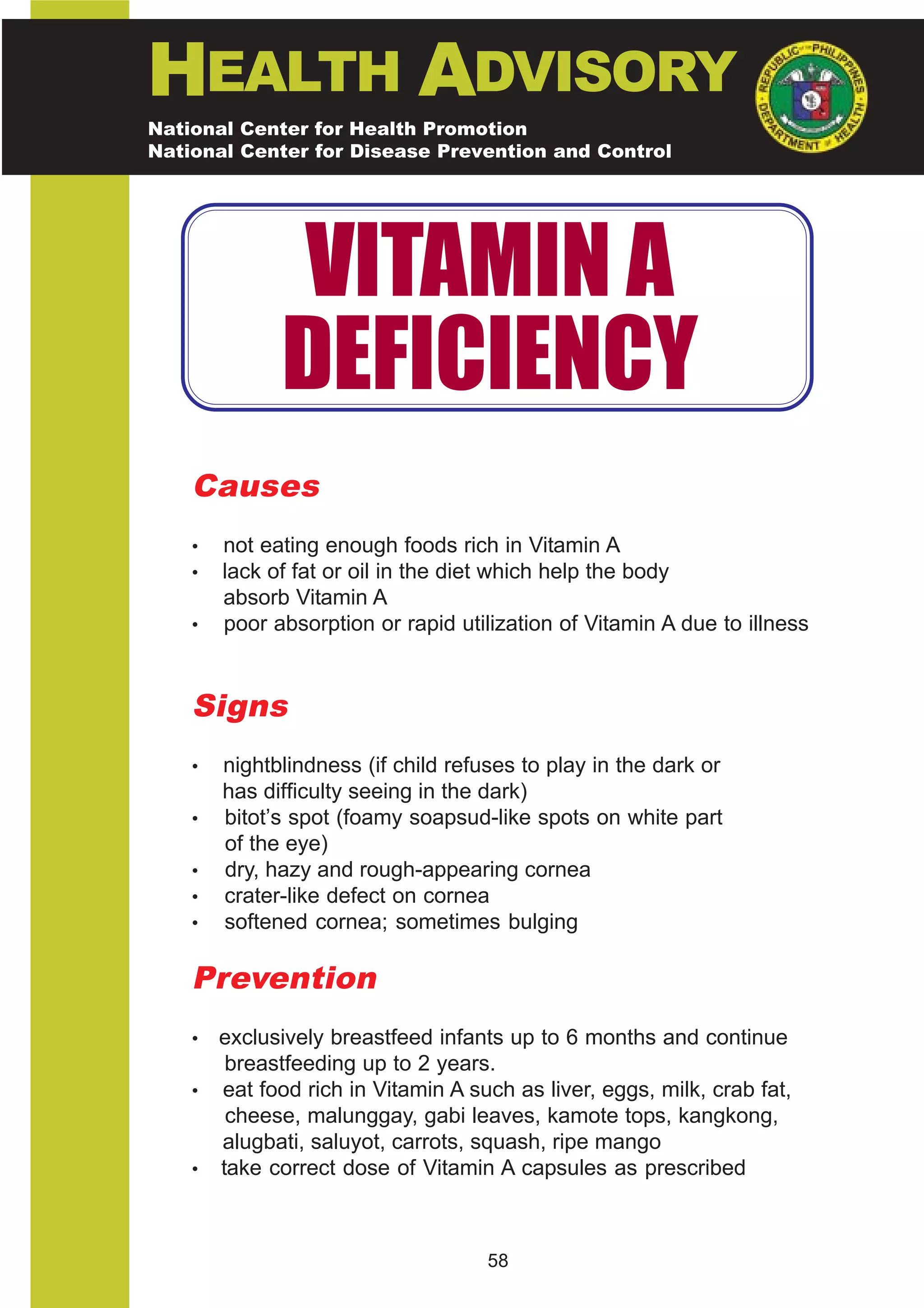 HEALTH ADVISORY
National Center for Health Promotion
National Center for Disease Prevention and Control




              VITAMIN A
              DEFICIENCY
    Causes
    •   not eating enough foods rich in Vitamin A
    •   lack of fat or oil in the diet which help the body
        absorb Vitamin A
    •   poor absorption or rapid utilization of Vitamin A due to illness


    Signs
    •   nightblindness (if child refuses to play in the dark or
        has difficulty seeing in the dark)
    •   bitot’s spot (foamy soapsud-like spots on white part
        of the eye)
    •   dry, hazy and rough-appearing cornea
    •   crater-like defect on cornea
    •   softened cornea; sometimes bulging

    Prevention
    • exclusively breastfeed infants up to 6 months and continue
       breastfeeding up to 2 years.
    • eat food rich in Vitamin A such as liver, eggs, milk, crab fat,
       cheese, malunggay, gabi leaves, kamote tops, kangkong,
      alugbati, saluyot, carrots, squash, ripe mango
    • take correct dose of Vitamin A capsules as prescribed



                                     58
 