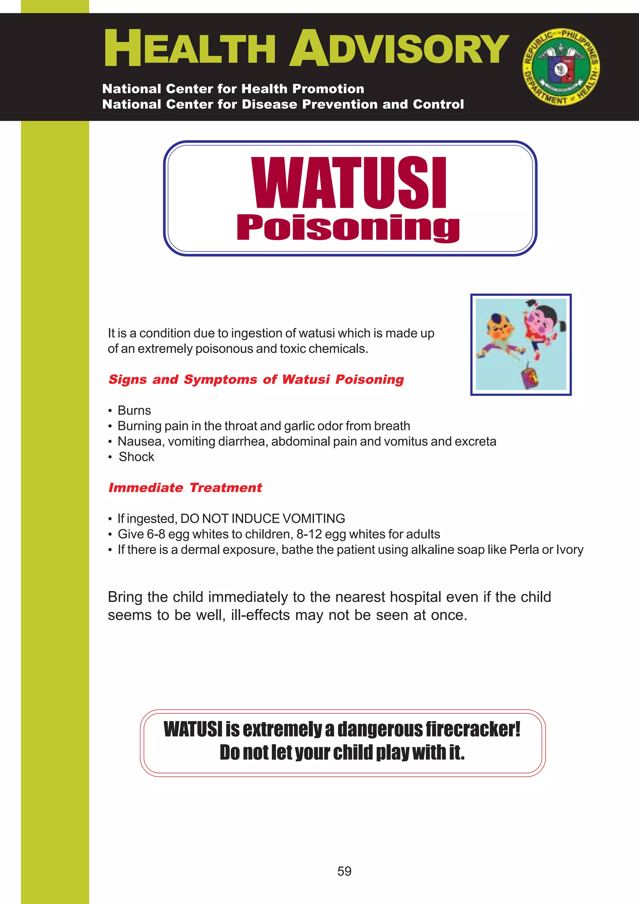 HEALTH ADVISORY
National Center for Health Promotion
National Center for Disease Prevention and Control




                         WATUSI
                        Poisoning


It is a condition due to ingestion of watusi which is made up
of an extremely poisonous and toxic chemicals.

Signs and Symptoms of Watusi Poisoning

•   Burns
•   Burning pain in the throat and garlic odor from breath
•   Nausea, vomiting diarrhea, abdominal pain and vomitus and excreta
•   Shock

Immediate Treatment

• If ingested, DO NOT INDUCE VOMITING
• Give 6-8 egg whites to children, 8-12 egg whites for adults
• If there is a dermal exposure, bathe the patient using alkaline soap like Perla or Ivory


Bring the child immediately to the nearest hospital even if the child
seems to be well, ill-effects may not be seen at once.




           WATUSI is extremely a dangerous firecracker!
                Do not let your child play with it.




                                           59
 
