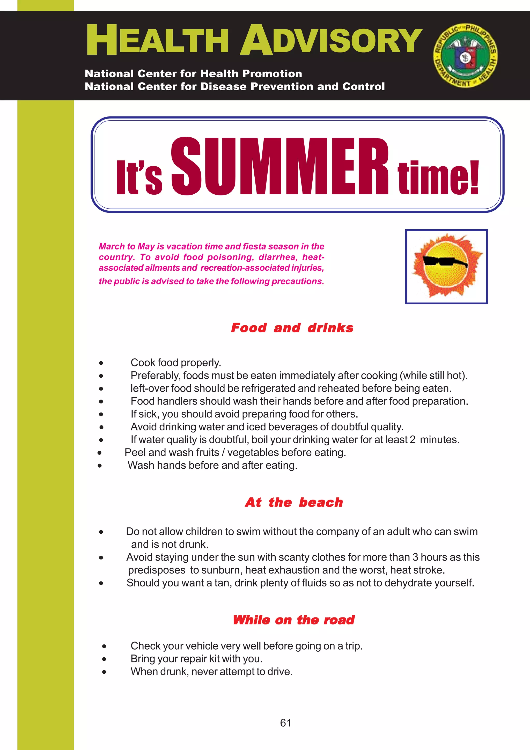 HEALTH ADVISORY
National Center for Health Promotion
National Center for Disease Prevention and Control




      It’s         SUMMER time!
  March to May is vacation time and fiesta season in the
  country. To avoid food poisoning, diarrhea, heat-
  associated ailments and recreation-associated injuries,
  the public is advised to take the following precautions.




                                  Food and drinks

  •      Cook food properly.
  •      Preferably, foods must be eaten immediately after cooking (while still hot).
  •      left-over food should be refrigerated and reheated before being eaten.
  •      Food handlers should wash their hands before and after food preparation.
  •      If sick, you should avoid preparing food for others.
  •      Avoid drinking water and iced beverages of doubtful quality.
  •      If water quality is doubtful, boil your drinking water for at least 2 minutes.
  •     Peel and wash fruits / vegetables before eating.
  •     Wash hands before and after eating.


                                      At the beach

  •     Do not allow children to swim without the company of an adult who can swim
         and is not drunk.
  •     Avoid staying under the sun with scanty clothes for more than 3 hours as this
        predisposes to sunburn, heat exhaustion and the worst, heat stroke.
  •     Should you want a tan, drink plenty of fluids so as not to dehydrate yourself.


                                   While on the road

  •      Check your vehicle very well before going on a trip.
  •      Bring your repair kit with you.
  •      When drunk, never attempt to drive.



                                               61
 
