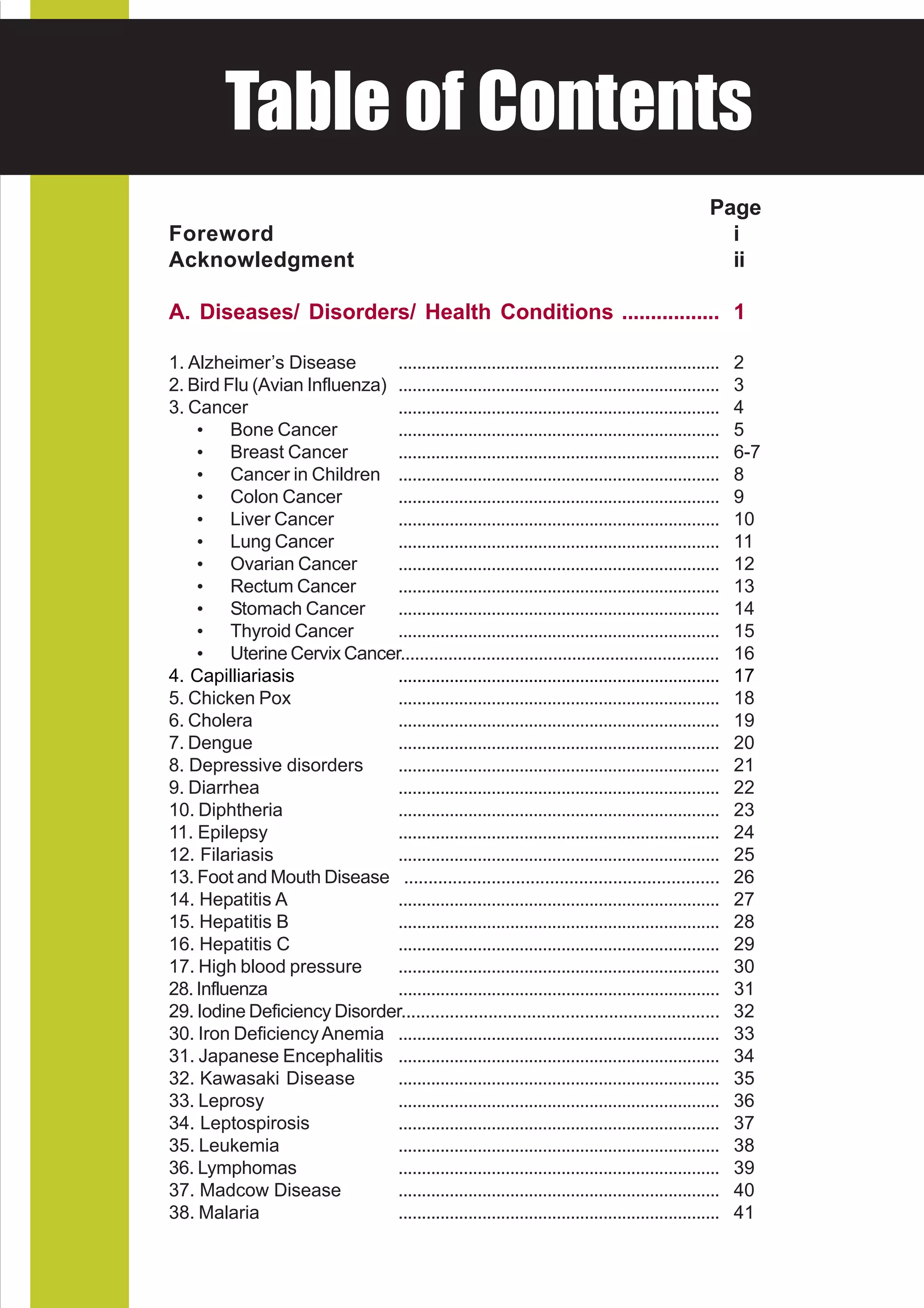 HEALTH of DVISORY
  Table AContents
National Center for Health Promotion
National Center for Disease Prevention and Control


                                                                                                   Page
  Foreword                                                                                           i
  Acknowledgment                                                                                     ii

  A. Diseases/ Disorders/ Health Conditions ................. 1

  1. Alzheimer’s Disease        .....................................................................   2
  2. Bird Flu (Avian Influenza) .....................................................................   3
  3. Cancer                     .....................................................................   4
      • Bone Cancer             .....................................................................   5
      • Breast Cancer           .....................................................................   6-7
      • Cancer in Children .....................................................................        8
      • Colon Cancer            .....................................................................   9
      • Liver Cancer            .....................................................................   10
      • Lung Cancer             .....................................................................   11
      • Ovarian Cancer          .....................................................................   12
      • Rectum Cancer           .....................................................................   13
      • Stomach Cancer          .....................................................................   14
      • Thyroid Cancer          .....................................................................   15
      • Uterine Cervix Cancer...................................................................        16
  4. Capilliariasis             .....................................................................   17
  5. Chicken Pox                .....................................................................   18
  6. Cholera                    .....................................................................   19
  7. Dengue                     .....................................................................   20
  8. Depressive disorders       .....................................................................   21
  9. Diarrhea                   .....................................................................   22
  10. Diphtheria                .....................................................................   23
  11. Epilepsy                  .....................................................................   24
  12. Filariasis                .....................................................................   25
  13. Foot and Mouth Disease .................................................................          26
  14. Hepatitis A               .....................................................................   27
  15. Hepatitis B               .....................................................................   28
  16. Hepatitis C               .....................................................................   29
  17. High blood pressure       .....................................................................   30
  28. Influenza                 .....................................................................   31
  29. Iodine Deficiency Disorder..................................................................      32
  30. Iron Deficiency Anemia .....................................................................      33
  31. Japanese Encephalitis .....................................................................       34
  32. Kawasaki Disease          .....................................................................   35
  33. Leprosy                   .....................................................................   36
  34. Leptospirosis             .....................................................................   37
  35. Leukemia                  .....................................................................   38
  36. Lymphomas                 .....................................................................   39
  37. Madcow Disease            .....................................................................   40
  38. Malaria                   .....................................................................   41
 