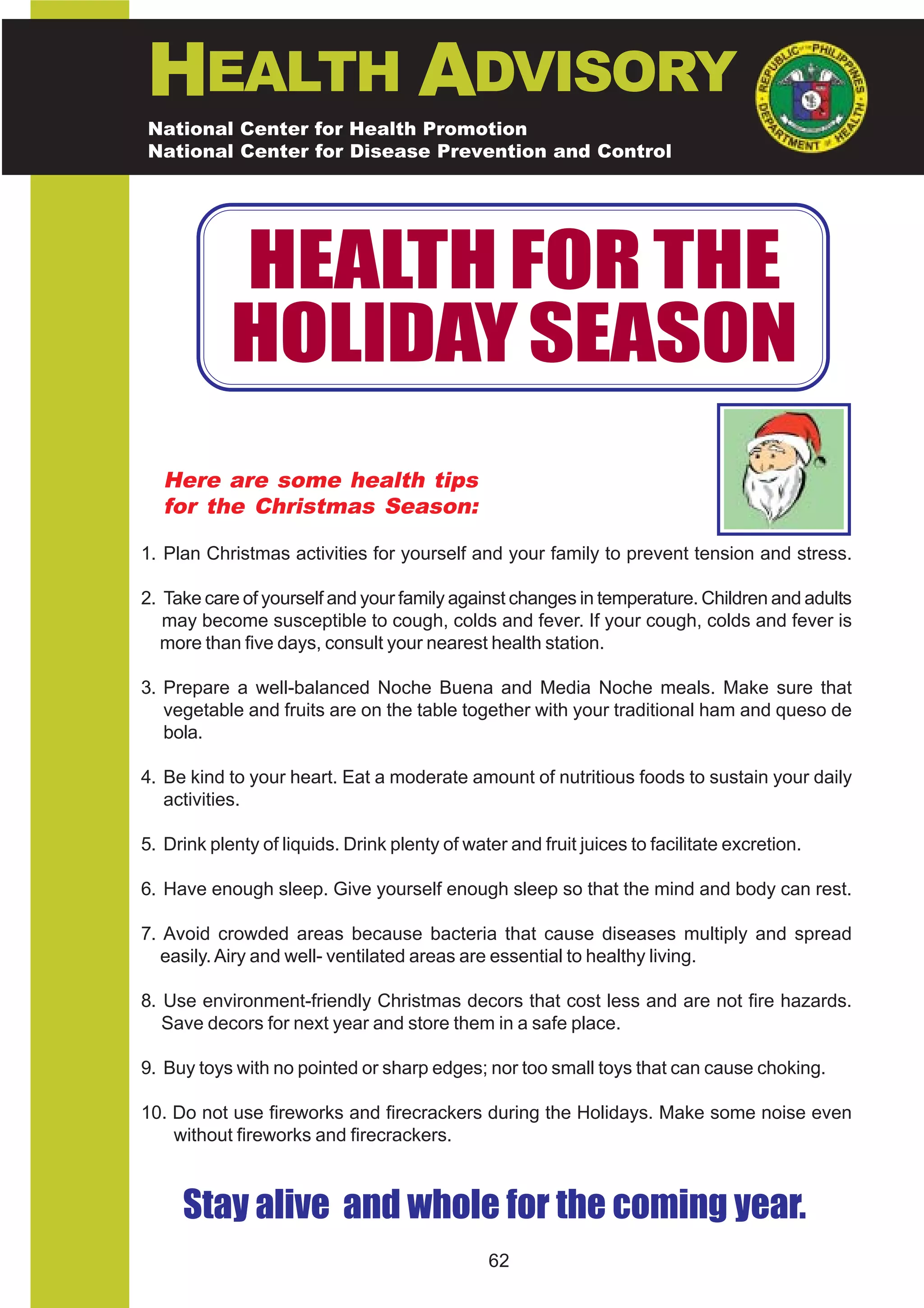 HEALTH ADVISORY
National Center for Health Promotion
National Center for Disease Prevention and Control




            HEALTH FOR THE
            HOLIDAY SEASON
   Here are some health tips
   for the Christmas Season:

1. Plan Christmas activities for yourself and your family to prevent tension and stress.

2. Take care of yourself and your family against changes in temperature. Children and adults
   may become susceptible to cough, colds and fever. If your cough, colds and fever is
  more than five days, consult your nearest health station.

3. Prepare a well-balanced Noche Buena and Media Noche meals. Make sure that
   vegetable and fruits are on the table together with your traditional ham and queso de
   bola.

4. Be kind to your heart. Eat a moderate amount of nutritious foods to sustain your daily
   activities.

5. Drink plenty of liquids. Drink plenty of water and fruit juices to facilitate excretion.

6. Have enough sleep. Give yourself enough sleep so that the mind and body can rest.

7. Avoid crowded areas because bacteria that cause diseases multiply and spread
   easily. Airy and well- ventilated areas are essential to healthy living.

8. Use environment-friendly Christmas decors that cost less and are not fire hazards.
   Save decors for next year and store them in a safe place.

9. Buy toys with no pointed or sharp edges; nor too small toys that can cause choking.

10. Do not use fireworks and firecrackers during the Holidays. Make some noise even
    without fireworks and firecrackers.



     Stay alive and whole for the coming year.
                                               62
 