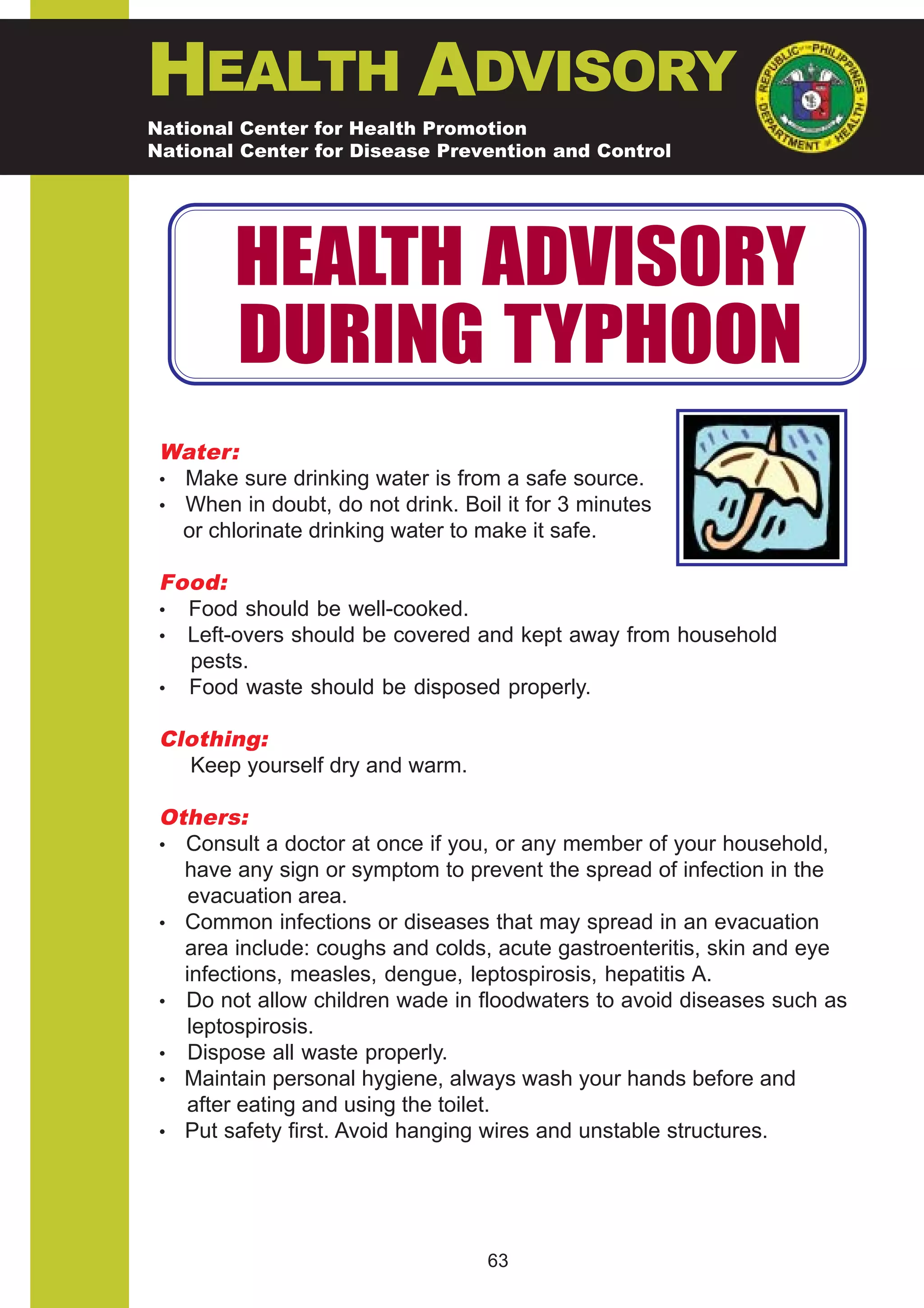 HEALTH ADVISORY
National Center for Health Promotion
National Center for Disease Prevention and Control




        HEALTH ADVISORY
        DURING TYPHOON
 Water:
 • Make sure drinking water is from a safe source.
 • When in doubt, do not drink. Boil it for 3 minutes
   or chlorinate drinking water to make it safe.

 Food:
 • Food should be well-cooked.
 • Left-overs should be covered and kept away from household
   pests.
 • Food waste should be disposed properly.

 Clothing:
   Keep yourself dry and warm.

 Others:
 • Consult a doctor at once if you, or any member of your household,
   have any sign or symptom to prevent the spread of infection in the
    evacuation area.
 • Common infections or diseases that may spread in an evacuation
   area include: coughs and colds, acute gastroenteritis, skin and eye
   infections, measles, dengue, leptospirosis, hepatitis A.
 • Do not allow children wade in floodwaters to avoid diseases such as
   leptospirosis.
 • Dispose all waste properly.
 • Maintain personal hygiene, always wash your hands before and
   after eating and using the toilet.
 • Put safety first. Avoid hanging wires and unstable structures.




                                   63
 