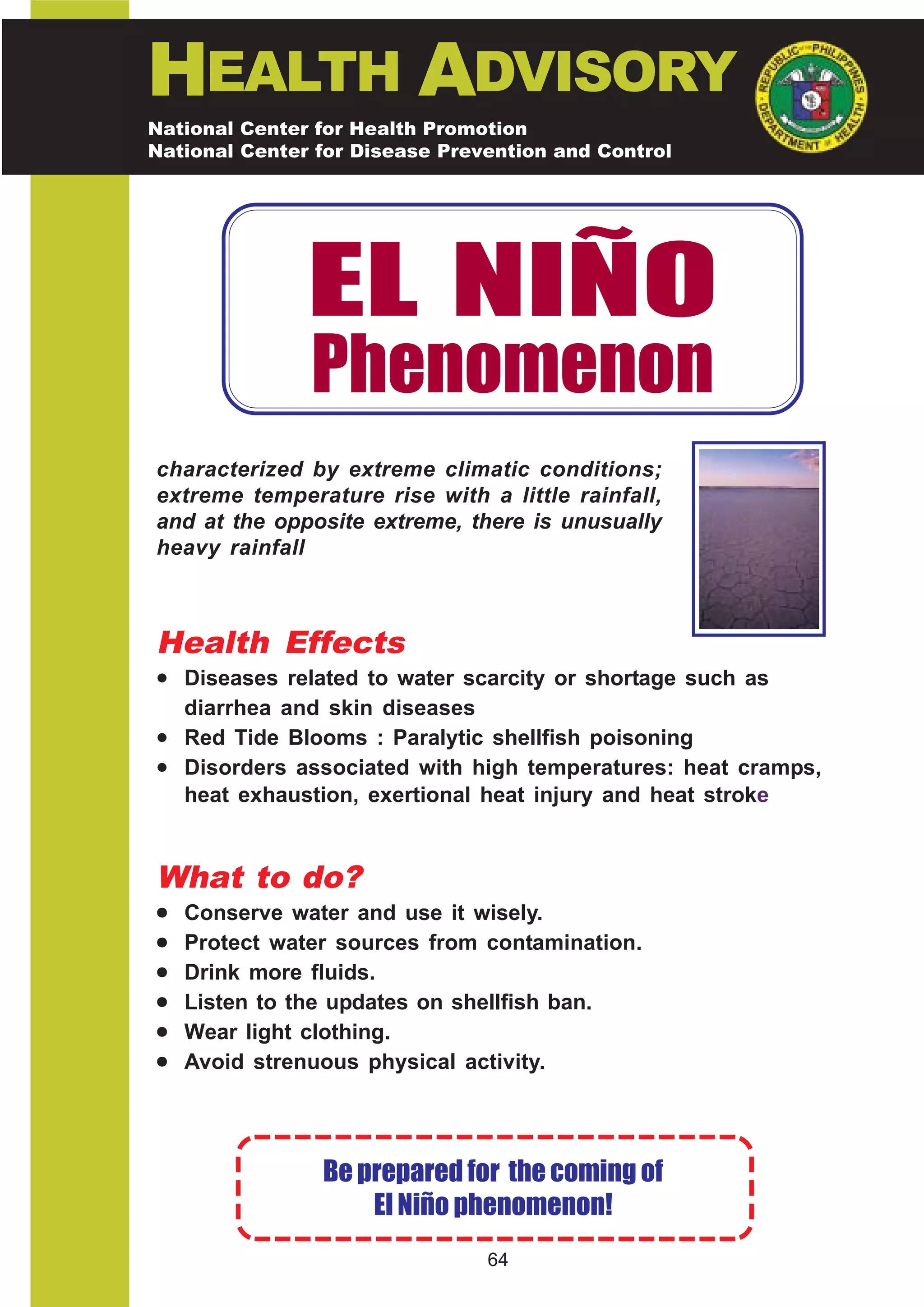 HEALTH ADVISORY
National Center for Health Promotion
National Center for Disease Prevention and Control




               EL NIÑO
               Phenomenon
characterized by extreme climatic conditions;
extreme temperature rise with a little rainfall,
and at the opposite extreme, there is unusually
heavy rainfall



Health Effects
• Diseases related to water scarcity or shortage such as
  diarrhea and skin diseases
• Red Tide Blooms : Paralytic shellfish poisoning
• Disorders associated with high temperatures: heat cramps,
  heat exhaustion, exertional heat injury and heat stroke


What to do?
•   Conserve water and use it wisely.
•   Protect water sources from contamination.
•   Drink more fluids.
•   Listen to the updates on shellfish ban.
•   Wear light clothing.
•   Avoid strenuous physical activity.




                Be prepared for the coming of
                    El Niño phenomenon!
                                64
 