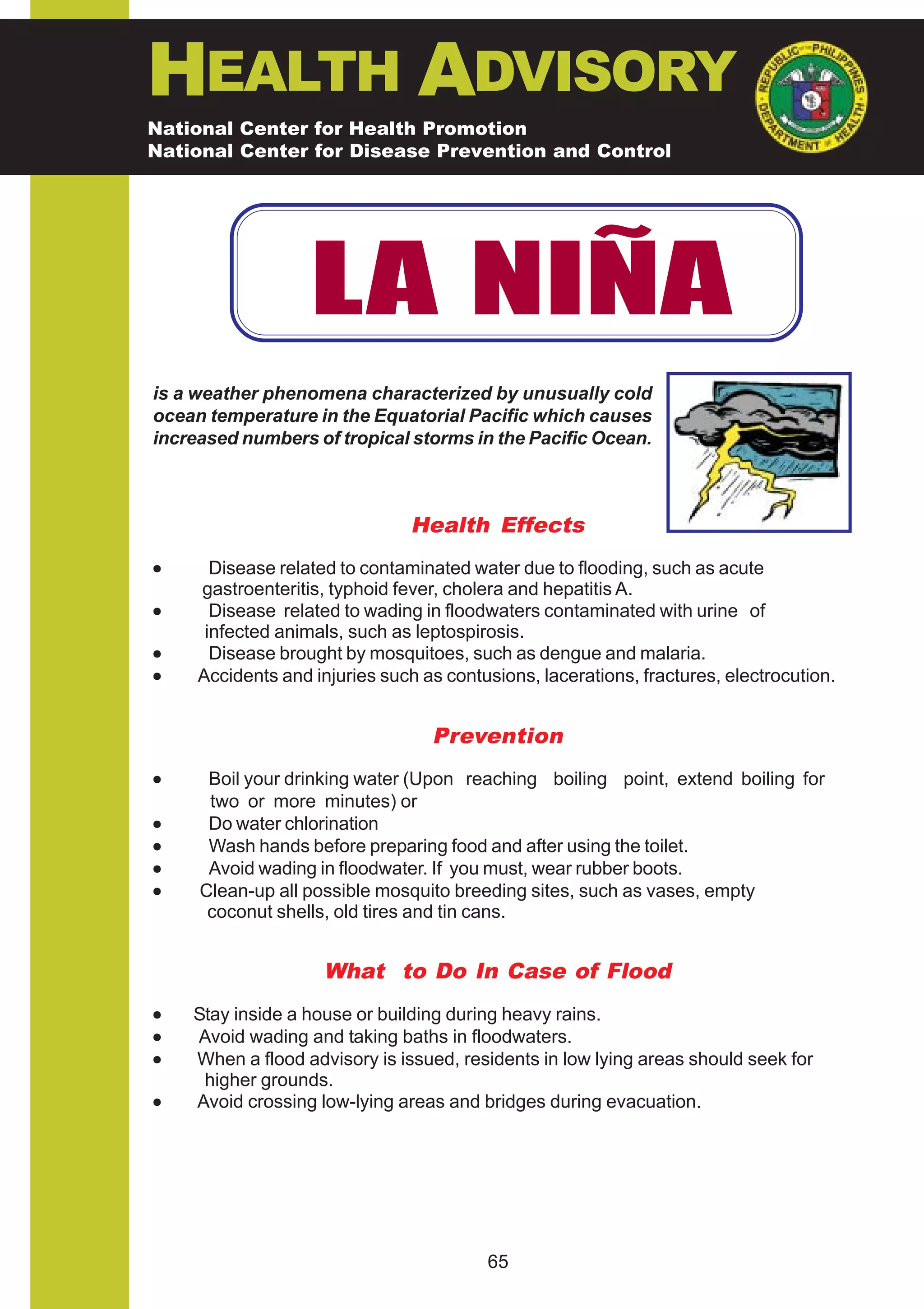 HEALTH ADVISORY
National Center for Health Promotion
National Center for Disease Prevention and Control




                   LA NIÑA
is a weather phenomena characterized by unusually cold
ocean temperature in the Equatorial Pacific which causes
increased numbers of tropical storms in the Pacific Ocean.



                                Health Effects
•      Disease related to contaminated water due to flooding, such as acute
     gastroenteritis, typhoid fever, cholera and hepatitis A.
•      Disease related to wading in floodwaters contaminated with urine of
      infected animals, such as leptospirosis.
•      Disease brought by mosquitoes, such as dengue and malaria.
•    Accidents and injuries such as contusions, lacerations, fractures, electrocution.


                                  Prevention
•     Boil your drinking water (Upon reaching boiling point, extend boiling for
      two or more minutes) or
•     Do water chlorination
•     Wash hands before preparing food and after using the toilet.
•     Avoid wading in floodwater. If you must, wear rubber boots.
•    Clean-up all possible mosquito breeding sites, such as vases, empty
      coconut shells, old tires and tin cans.


                     What to Do In Case of Flood
•   Stay inside a house or building during heavy rains.
•   Avoid wading and taking baths in floodwaters.
•   When a flood advisory is issued, residents in low lying areas should seek for
     higher grounds.
•   Avoid crossing low-lying areas and bridges during evacuation.




                                         65
 
