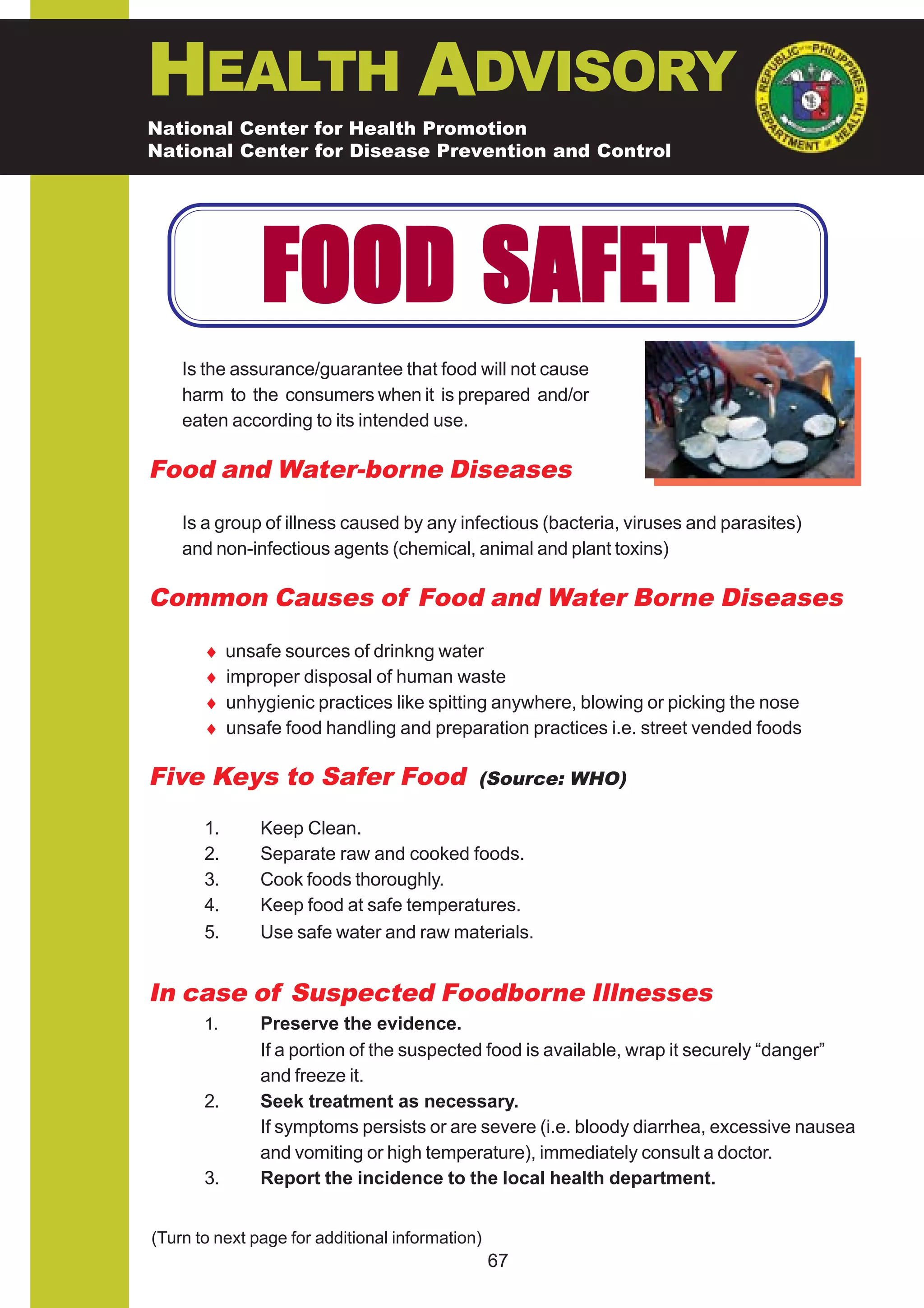 HEALTH ADVISORY
National Center for Health Promotion
National Center for Disease Prevention and Control




                FOOD SAFET Y
    Is the assurance/guarantee that food will not cause
    harm to the consumers when it is prepared and/or
    eaten according to its intended use.

Food and Water-borne Diseases

    Is a group of illness caused by any infectious (bacteria, viruses and parasites)
    and non-infectious agents (chemical, animal and plant toxins)

Common Causes of Food and Water Borne Diseases

       ♦    unsafe sources of drinkng water
       ♦    improper disposal of human waste
       ♦    unhygienic practices like spitting anywhere, blowing or picking the nose
       ♦    unsafe food handling and preparation practices i.e. street vended foods

Five Keys to Safer Food                      (Source: WHO)

       1.       Keep Clean.
       2.       Separate raw and cooked foods.
       3.       Cook foods thoroughly.
       4.       Keep food at safe temperatures.
       5.       Use safe water and raw materials.


In case of Suspected Foodborne Illnesses
       1.       Preserve the evidence.
                If a portion of the suspected food is available, wrap it securely “danger”
                and freeze it.
       2.       Seek treatment as necessary.
                If symptoms persists or are severe (i.e. bloody diarrhea, excessive nausea
                and vomiting or high temperature), immediately consult a doctor.
       3.       Report the incidence to the local health department.


(Turn to next page for additional information)
                                                 67
 