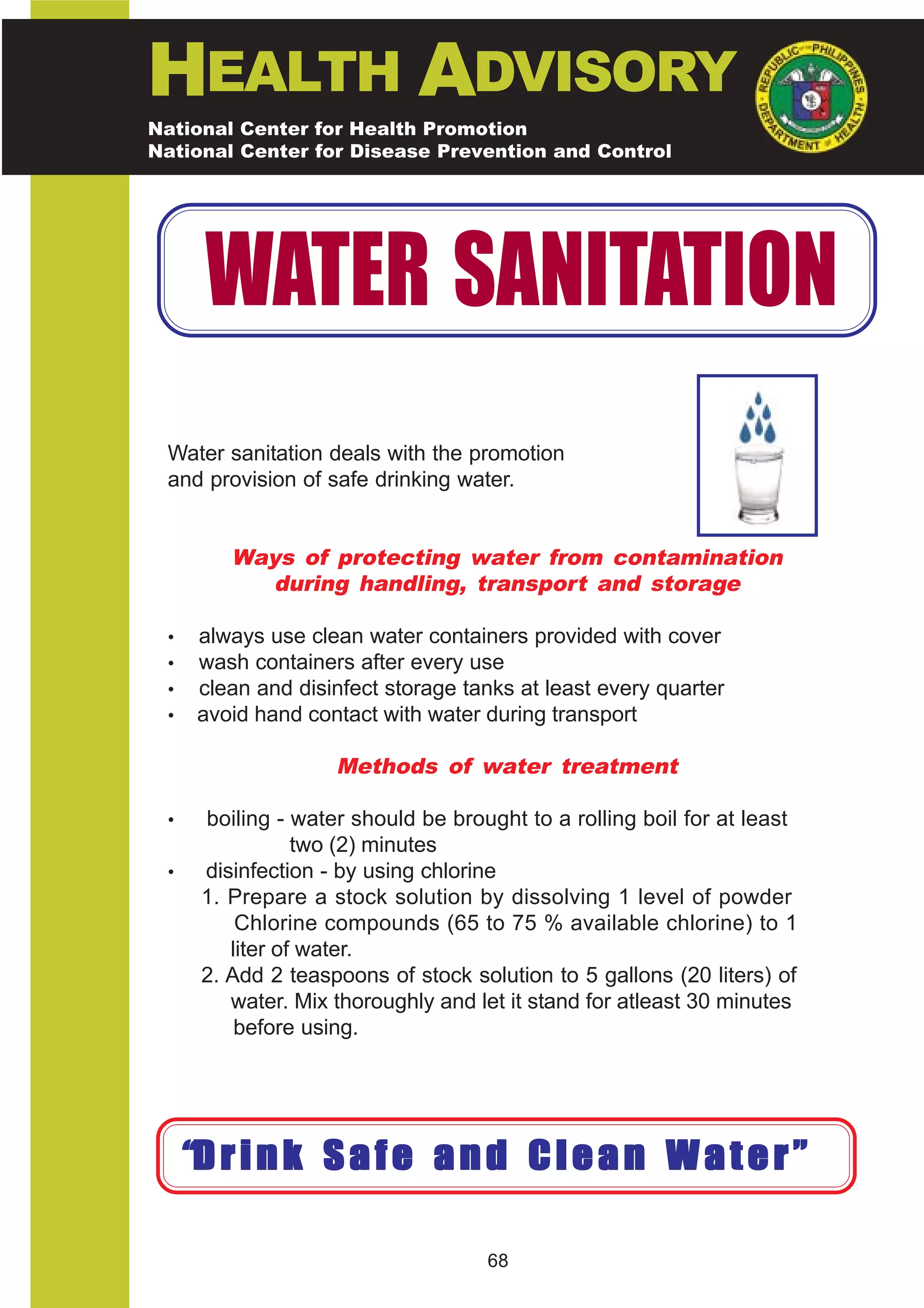 HEALTH ADVISORY
National Center for Health Promotion
National Center for Disease Prevention and Control




       WATER SANITATION
 Water sanitation deals with the promotion
 and provision of safe drinking water.


         Ways of protecting water from contamination
           during handling, transport and storage

 •    always use clean water containers provided with cover
 •    wash containers after every use
 •    clean and disinfect storage tanks at least every quarter
 •    avoid hand contact with water during transport

                    Methods of water treatment

 •    boiling - water should be brought to a rolling boil for at least
                 two (2) minutes
 •    disinfection - by using chlorine
      1. Prepare a stock solution by dissolving 1 level of powder
          Chlorine compounds (65 to 75 % available chlorine) to 1
         liter of water.
      2. Add 2 teaspoons of stock solution to 5 gallons (20 liters) of
         water. Mix thoroughly and let it stand for atleast 30 minutes
          before using.




     “D r i n k S a f e a n d C l e a n W a t e r ”

                                    68
 
