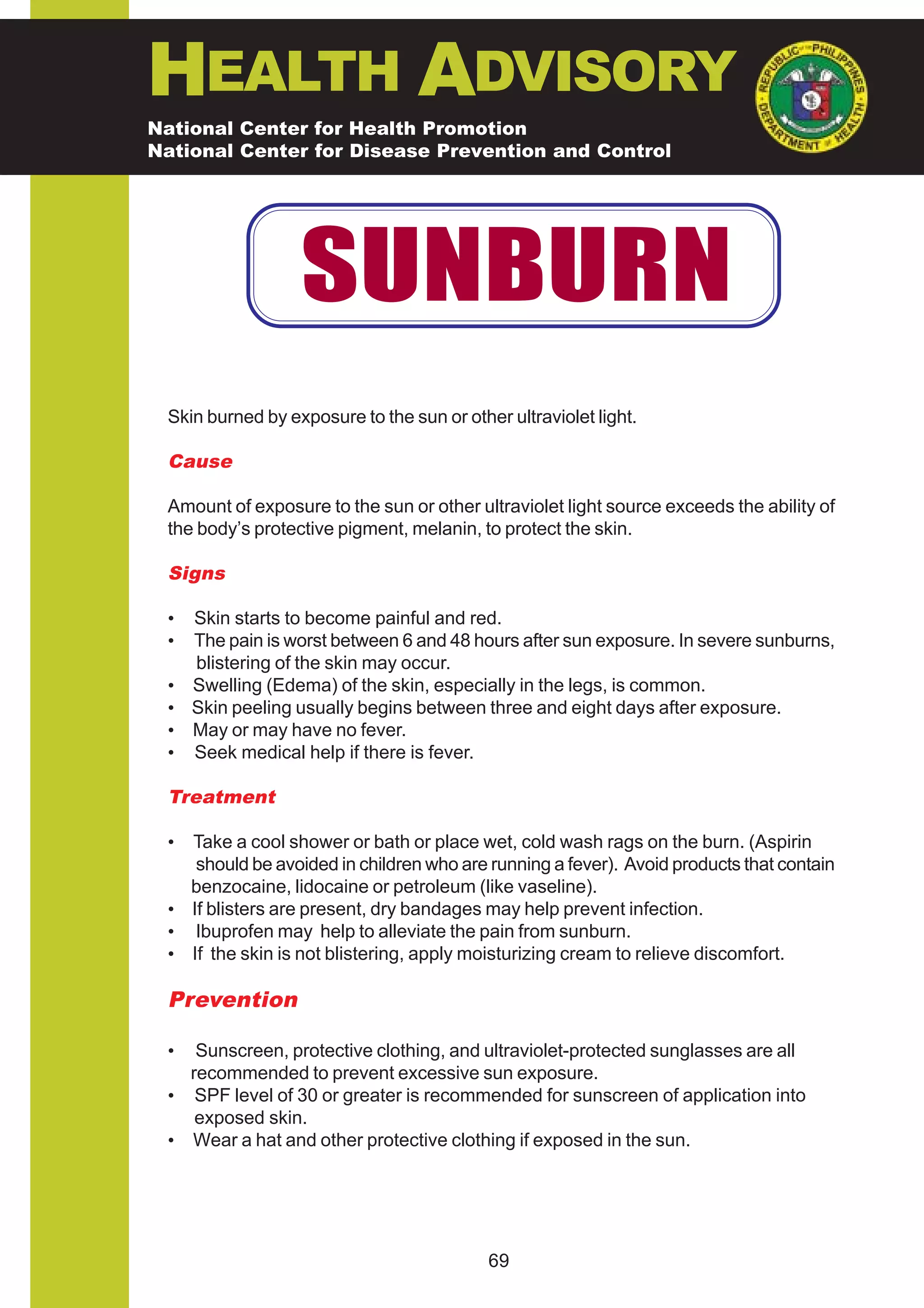 HEALTH ADVISORY
National Center for Health Promotion
National Center for Disease Prevention and Control




                  SUNBURN
 Skin burned by exposure to the sun or other ultraviolet light.

 Cause

 Amount of exposure to the sun or other ultraviolet light source exceeds the ability of
 the body’s protective pigment, melanin, to protect the skin.

 Signs

 •   Skin starts to become painful and red.
 •   The pain is worst between 6 and 48 hours after sun exposure. In severe sunburns,
     blistering of the skin may occur.
 •   Swelling (Edema) of the skin, especially in the legs, is common.
 •   Skin peeling usually begins between three and eight days after exposure.
 •   May or may have no fever.
 •   Seek medical help if there is fever.

 Treatment

 • Take a cool shower or bath or place wet, cold wash rags on the burn. (Aspirin
    should be avoided in children who are running a fever). Avoid products that contain
   benzocaine, lidocaine or petroleum (like vaseline).
 • If blisters are present, dry bandages may help prevent infection.
 • Ibuprofen may help to alleviate the pain from sunburn.
 • If the skin is not blistering, apply moisturizing cream to relieve discomfort.

 Prevention

 •  Sunscreen, protective clothing, and ultraviolet-protected sunglasses are all
   recommended to prevent excessive sun exposure.
 • SPF level of 30 or greater is recommended for sunscreen of application into
    exposed skin.
 • Wear a hat and other protective clothing if exposed in the sun.




                                           69
 