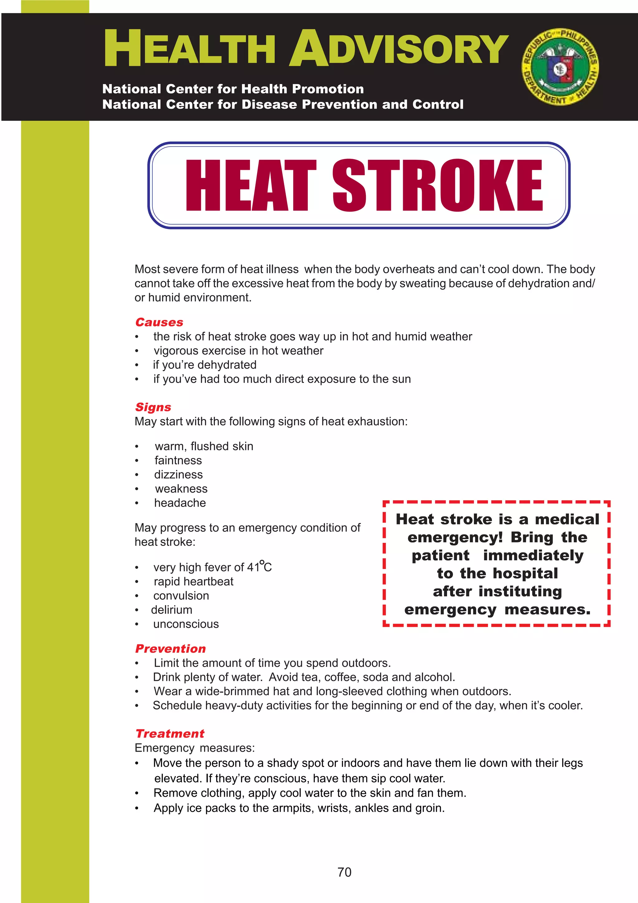 HEALTH ADVISORY
National Center for Health Promotion
National Center for Disease Prevention and Control




              HEAT STROKE
    Most severe form of heat illness when the body overheats and can’t cool down. The body
    cannot take off the excessive heat from the body by sweating because of dehydration and/
    or humid environment.

    Causes
    • the risk of heat stroke goes way up in hot and humid weather
    • vigorous exercise in hot weather
    • if you’re dehydrated
    • if you’ve had too much direct exposure to the sun

    Signs
    May start with the following signs of heat exhaustion:

    •   warm, flushed skin
    •   faintness
    •   dizziness
    •   weakness
    •   headache

    May progress to an emergency condition of
                                                       Heat stroke is a medical
    heat stroke:                                        emergency! Bring the
                                                         patient immediately
    •
    •
        very high fever of 41 C
        rapid heartbeat
                                                            to the hospital
    •   convulsion                                         after instituting
    •   delirium                                        emergency measures.
    •   unconscious

    Prevention
    • Limit the amount of time you spend outdoors.
    • Drink plenty of water. Avoid tea, coffee, soda and alcohol.
    • Wear a wide-brimmed hat and long-sleeved clothing when outdoors.
    • Schedule heavy-duty activities for the beginning or end of the day, when it’s cooler.

    Treatment
    Emergency measures:
    • Move the person to a shady spot or indoors and have them lie down with their legs
       elevated. If they’re conscious, have them sip cool water.
    • Remove clothing, apply cool water to the skin and fan them.
    • Apply ice packs to the armpits, wrists, ankles and groin.




                                            70
 