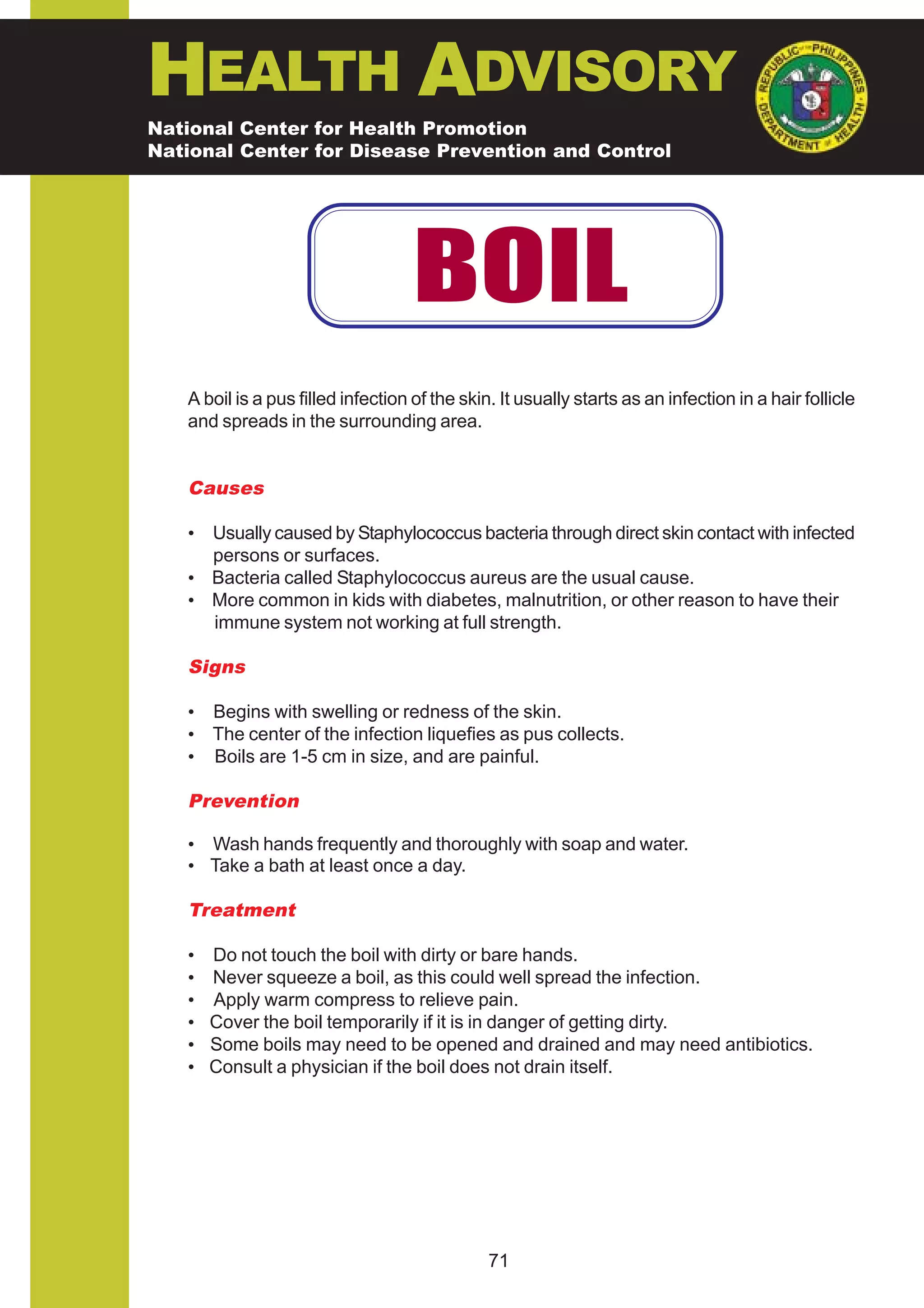 HEALTH ADVISORY
National Center for Health Promotion
National Center for Disease Prevention and Control




                                    BOIL
   A boil is a pus filled infection of the skin. It usually starts as an infection in a hair follicle
   and spreads in the surrounding area.


   Causes

   • Usually caused by Staphylococcus bacteria through direct skin contact with infected
     persons or surfaces.
   • Bacteria called Staphylococcus aureus are the usual cause.
   • More common in kids with diabetes, malnutrition, or other reason to have their
     immune system not working at full strength.

   Signs

   • Begins with swelling or redness of the skin.
   • The center of the infection liquefies as pus collects.
   • Boils are 1-5 cm in size, and are painful.

   Prevention

   • Wash hands frequently and thoroughly with soap and water.
   • Take a bath at least once a day.

   Treatment

   •   Do not touch the boil with dirty or bare hands.
   •   Never squeeze a boil, as this could well spread the infection.
   •   Apply warm compress to relieve pain.
   •   Cover the boil temporarily if it is in danger of getting dirty.
   •   Some boils may need to be opened and drained and may need antibiotics.
   •   Consult a physician if the boil does not drain itself.




                                               71
 