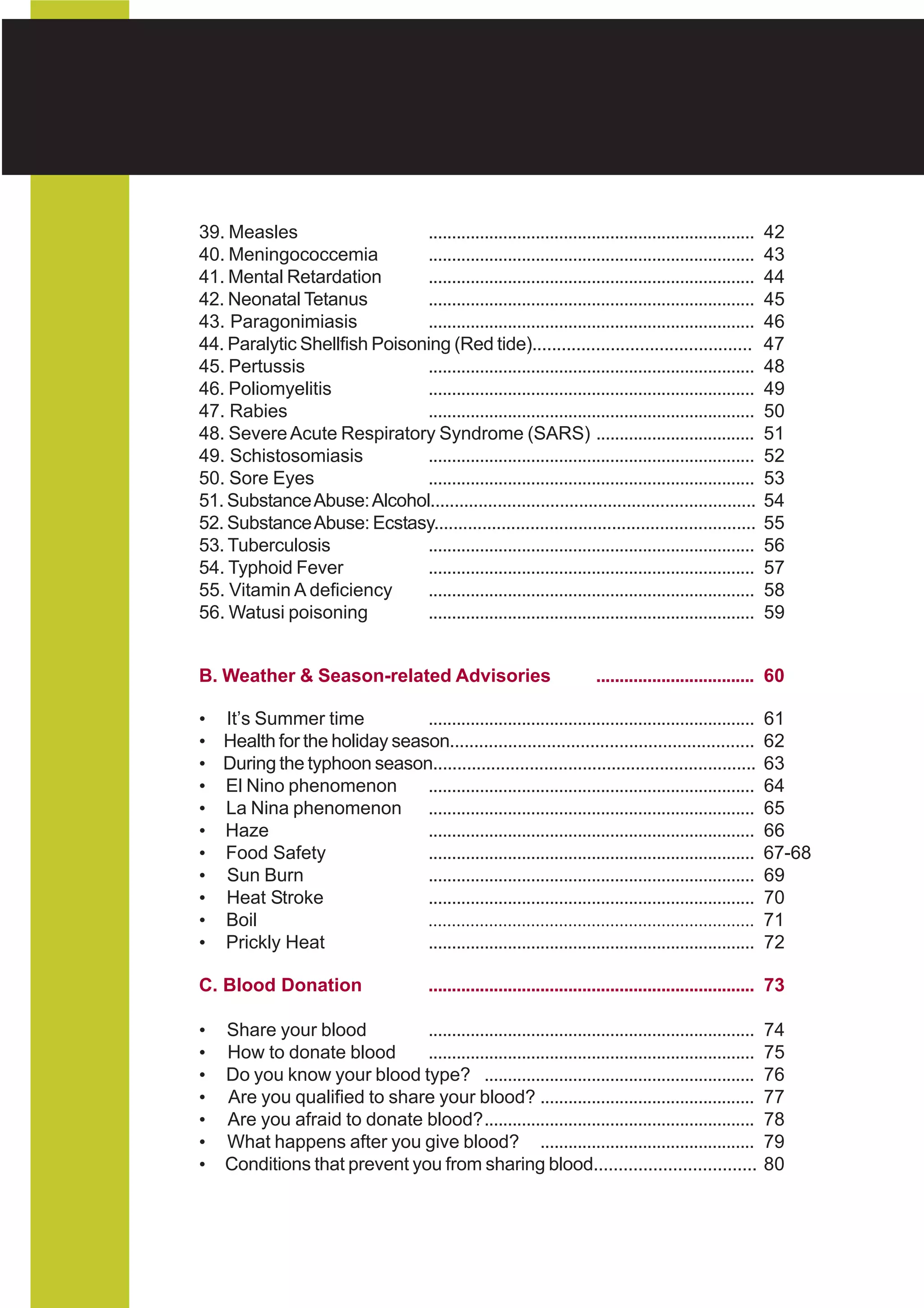 HEALTH ADVISORY
National Center for Health Promotion
National Center for Disease Prevention and Control



    39. Measles                   ......................................................................         42
    40. Meningococcemia           ......................................................................         43
    41. Mental Retardation        ......................................................................         44
    42. Neonatal Tetanus          ......................................................................         45
    43. Paragonimiasis            ......................................................................         46
    44. Paralytic Shellfish Poisoning (Red tide).............................................                    47
    45. Pertussis                 ......................................................................         48
    46. Poliomyelitis             ......................................................................         49
    47. Rabies                    ......................................................................         50
    48. Severe Acute Respiratory Syndrome (SARS) ..................................                              51
    49. Schistosomiasis           ......................................................................         52
    50. Sore Eyes                 ......................................................................         53
    51. Substance Abuse: Alcohol....................................................................             54
    52. Substance Abuse: Ecstasy...................................................................              55
    53. Tuberculosis              ......................................................................         56
    54. Typhoid Fever             ......................................................................         57
    55. Vitamin A deficiency      ......................................................................         58
    56. Watusi poisoning          ......................................................................         59


    B. Weather & Season-related Advisories                                     .................................. 60

    • It’s Summer time           ......................................................................          61
    • Health for the holiday season...............................................................               62
    • During the typhoon season...................................................................               63
    • El Nino phenomenon         ......................................................................          64
    • La Nina phenomenon ......................................................................                  65
    • Haze                       ......................................................................          66
    • Food Safety                ......................................................................          67-68
    • Sun Burn                   ......................................................................          69
    • Heat Stroke                ......................................................................          70
    • Boil                       ......................................................................          71
    • Prickly Heat               ......................................................................          72

    C. Blood Donation                        ...................................................................... 73

    •   Share your blood          ......................................................................         74
    •   How to donate blood       ......................................................................         75
    •   Do you know your blood type? ..........................................................                  76
    •   Are you qualified to share your blood? ..............................................                    77
    •   Are you afraid to donate blood?..........................................................                78
    •   What happens after you give blood? ..............................................                        79
    •   Conditions that prevent you from sharing blood.................................                          80
 