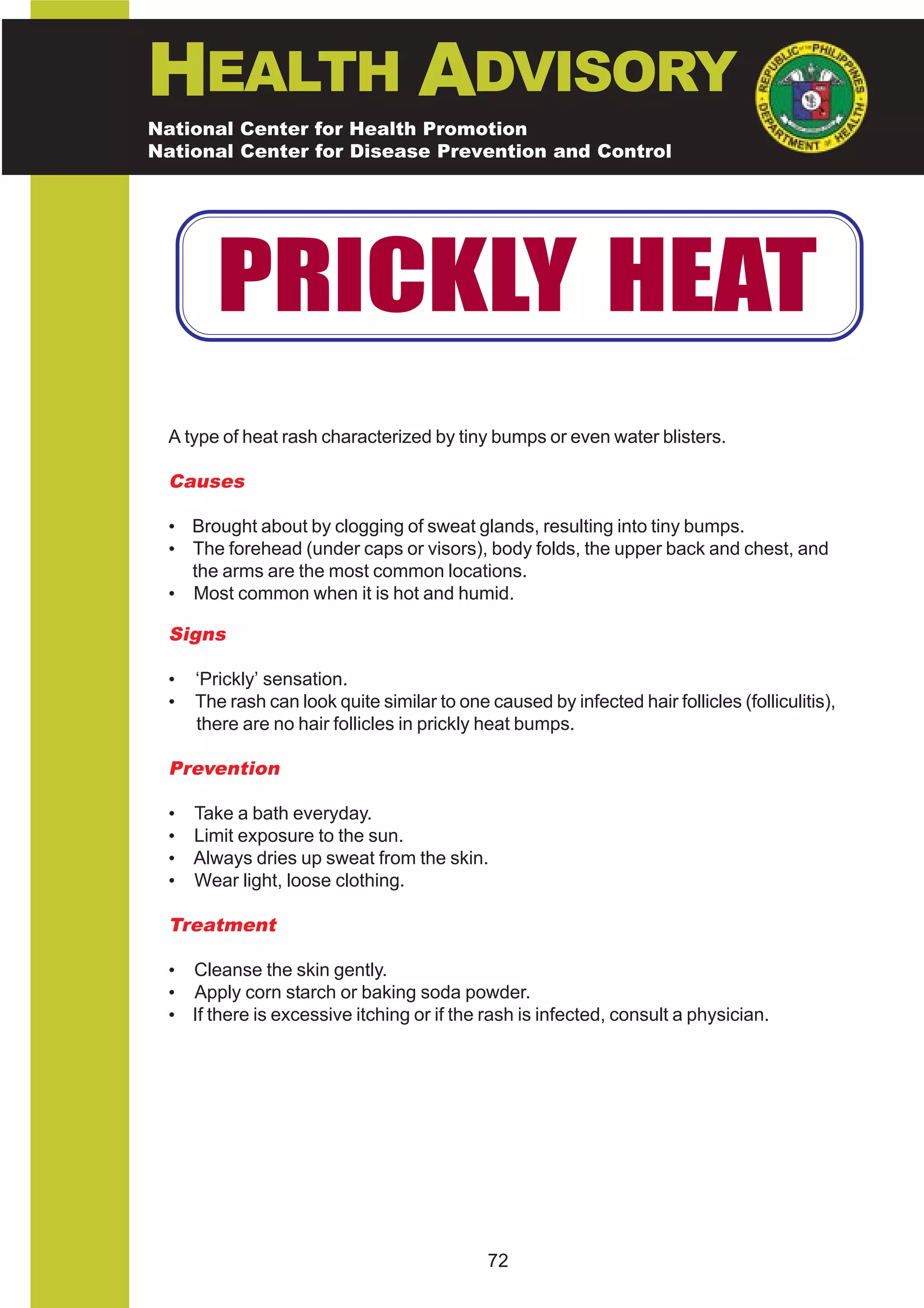 HEALTH ADVISORY
National Center for Health Promotion
National Center for Disease Prevention and Control




       PRICKLY HEAT
 A type of heat rash characterized by tiny bumps or even water blisters.

 Causes

 • Brought about by clogging of sweat glands, resulting into tiny bumps.
 • The forehead (under caps or visors), body folds, the upper back and chest, and
   the arms are the most common locations.
 • Most common when it is hot and humid.

 Signs

 •   ‘Prickly’ sensation.
 •   The rash can look quite similar to one caused by infected hair follicles (folliculitis),
     there are no hair follicles in prickly heat bumps.

 Prevention

 • Take a bath everyday.
 • Limit exposure to the sun.
 • Always dries up sweat from the skin.
 • Wear light, loose clothing.

 Treatment

 • Cleanse the skin gently.
 • Apply corn starch or baking soda powder.
 • If there is excessive itching or if the rash is infected, consult a physician.




                                             72
 