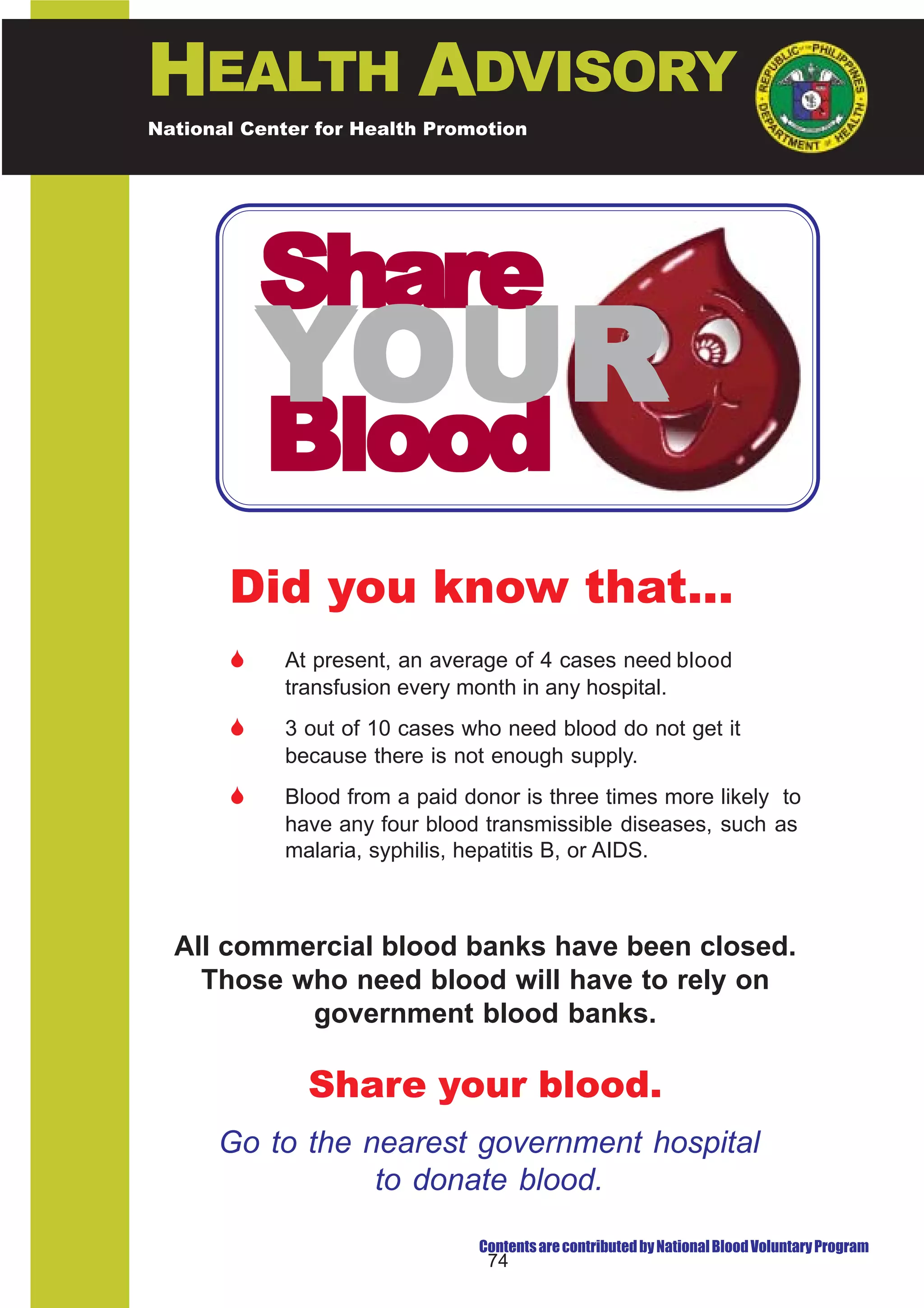 HEALTH ADVISORY
National Center for Health Promotion
National Center for Disease Prevention and Control




           Share
           YOUR
           Blood
       Did you know that...
       $     At present, an average of 4 cases need blood
             transfusion every month in any hospital.
       $     3 out of 10 cases who need blood do not get it
             because there is not enough supply.
       $     Blood from a paid donor is three times more likely to
             have any four blood transmissible diseases, such as
             malaria, syphilis, hepatitis B, or AIDS.



  All commercial blood banks have been closed.
    Those who need blood will have to rely on
           government blood banks.

               Share your blood.
      Go to the nearest government hospital
                 to donate blood.

                                Contents are contributed by National Blood Voluntary Program
                                 74
 