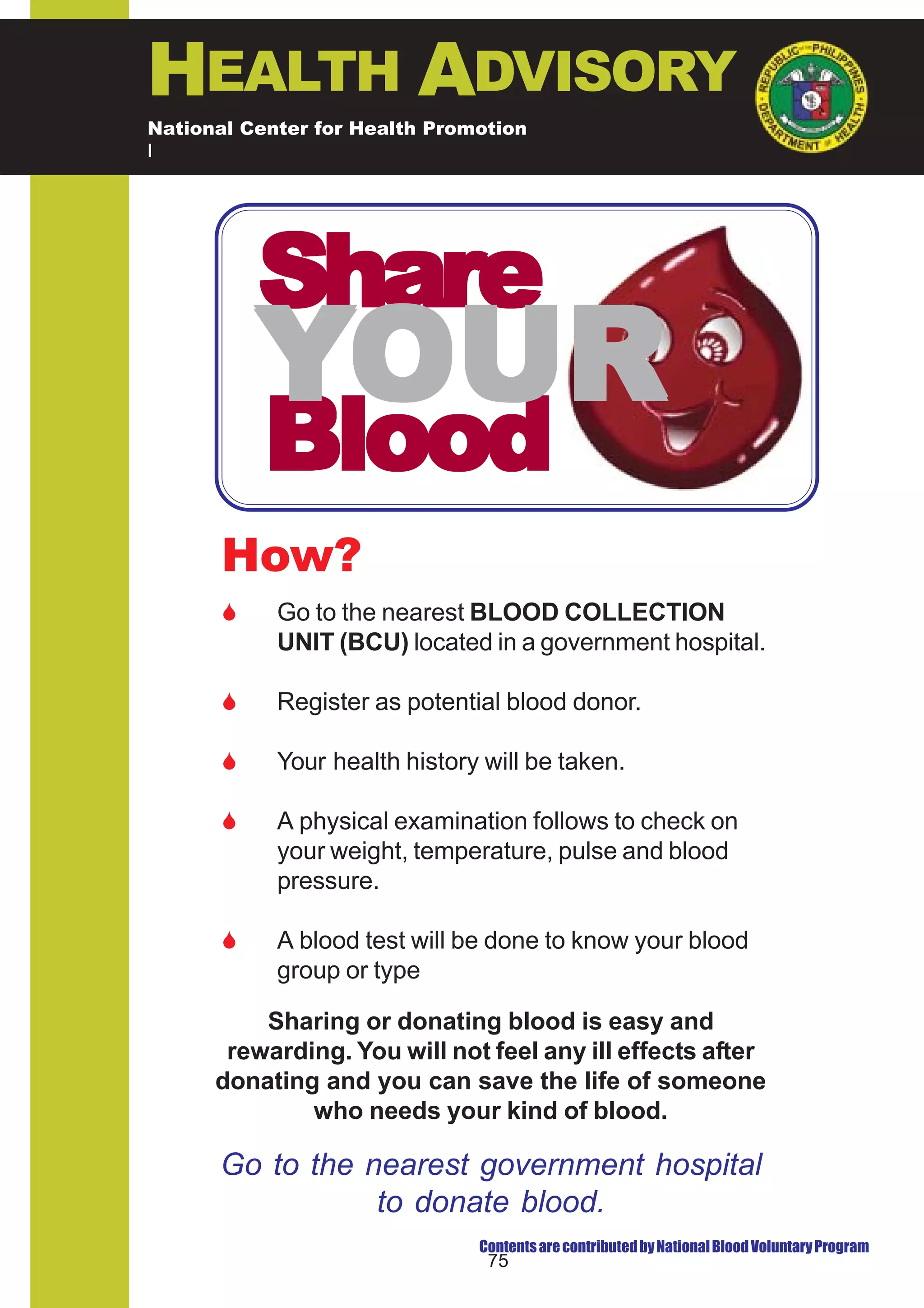 HEALTH ADVISORY
National Center for Health Promotion
National Center for Disease Prevention and Control




           Share
           YOUR
           Blood
       How?
       $    Go to the nearest BLOOD COLLECTION
            UNIT (BCU) located in a government hospital.

       $    Register as potential blood donor.

       $    Your health history will be taken.

       $    A physical examination follows to check on
            your weight, temperature, pulse and blood
            pressure.

       $    A blood test will be done to know your blood
            group or type

          Sharing or donating blood is easy and
       rewarding. You will not feel any ill effects after
      donating and you can save the life of someone
              who needs your kind of blood.

      Go to the nearest government hospital
                 to donate blood.
                               Contents are contributed by National Blood Voluntary Program
                                75
 