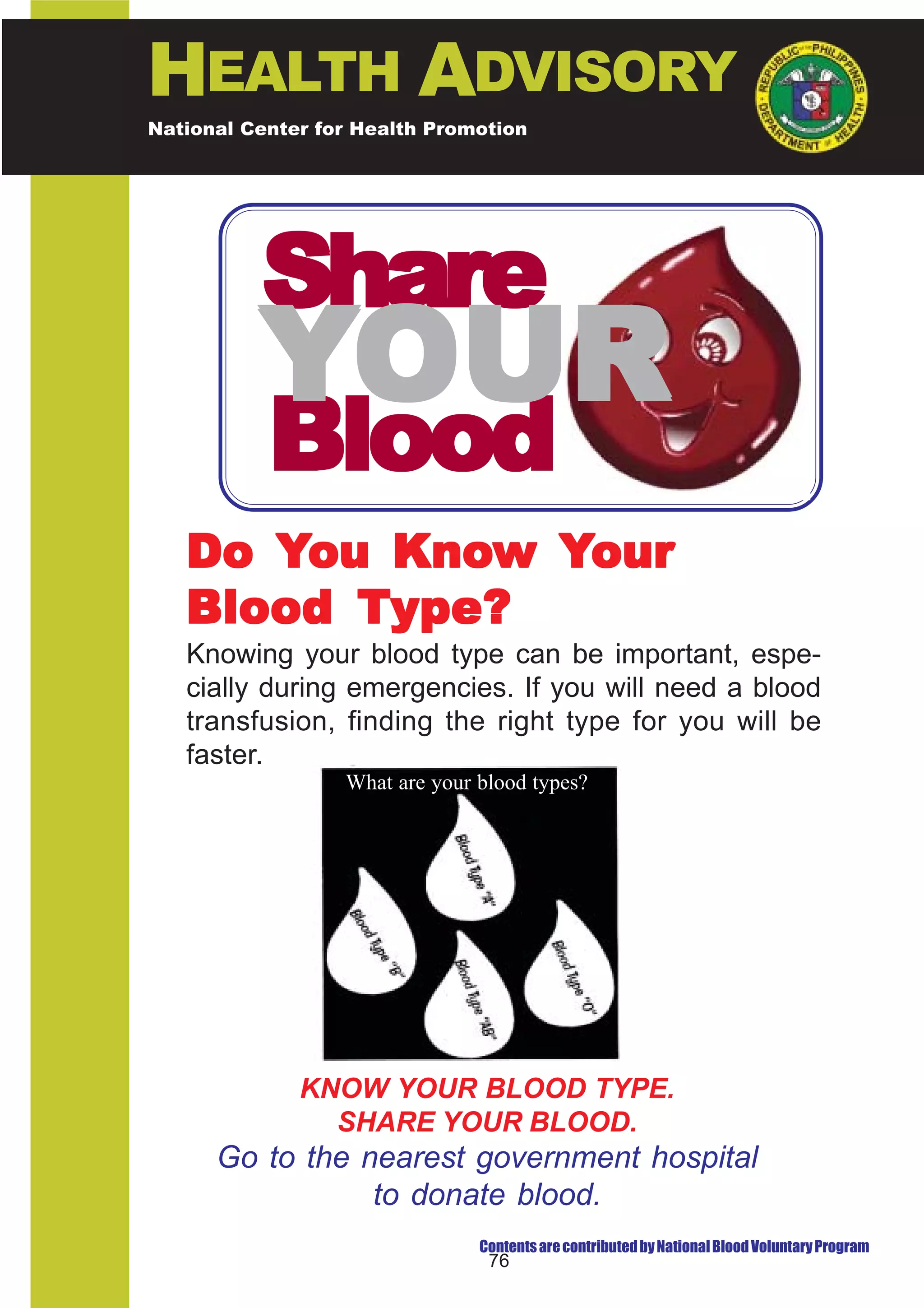 HEALTH ADVISORY
National Center for Health Promotion
National Center for Disease Prevention and Control




          Share
          YOUR
           Blood
          Know
   Do You Know Your
   Blood Type?
   Knowing your blood type can be important, espe-
   cially during emergencies. If you will need a blood
   transfusion, finding the right type for you will be
   faster.
                  What are your blood types?




              KNOW YOUR BLOOD TYPE.
                SHARE YOUR BLOOD.
      Go to the nearest government hospital
                 to donate blood.
                                Contents are contributed by National Blood Voluntary Program
                                 76
 